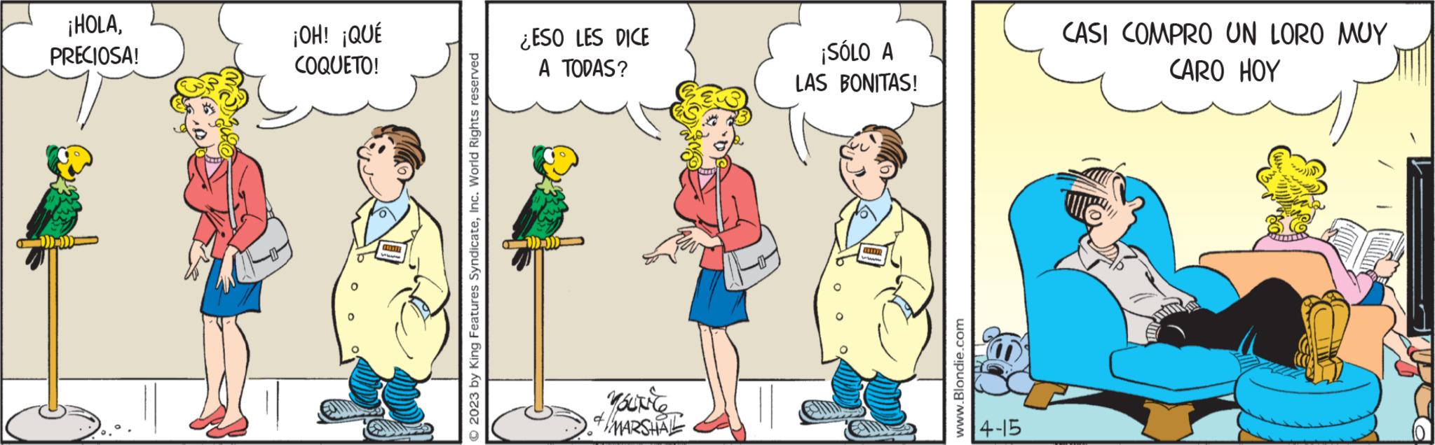 Conversation OCR: ¡HOLAPRECIOSA! ¡OH! ¡QUÉ COQUETO! ONTIER © 2023 by King Features SyndicateInc. World Rights reserved ¿ESO LES DICE A TODAS? . Youtie +/MARSHALL ¡SÓLO A LAS BONITAS! www www.Blondie.com 4-15 CASI COMPRO UN LORO MUY CARO HOY ¡ HOLAPRECIOSA ! ¡ OH ! ¡ QUÉ COQUETO ! ONTIER © 2023 by King Features SyndicateInc. World Rights reserved ¿ ESO LES DICE A TODAS ? . Youtie + / MARSHALL ¡ SÓLO A LAS BONITAS ! www www.Blondie.com 4-15 CASI COMPRO UN LORO MUY CARO HOY