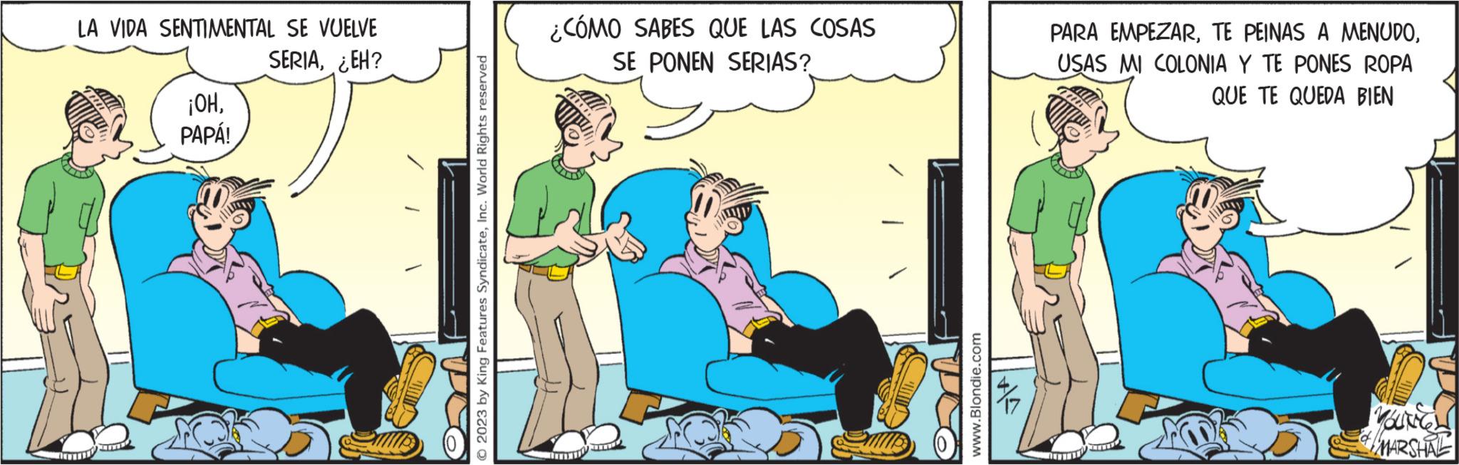 Fiction OCR: LA VIDA SENTIMENTAL SE VUELVE SERIA¿EH? ¡OHPAPÁ! O 2023 by King Features SyndicateInc. World Rights reserved ¿CÓMO SABES QUE LAS COSAS SE PONEN SERIAS? www.Blondie.com PARA EMPEZARUSAS MI COLONIA Y TE PONES ROPA QUE TE QUEDA BIEN YOUNGH MARSHAL LA VIDA SENTIMENTAL SE VUELVE SERIA¿ EH ? ¡ OHPAPÁ ! O 2023 by King Features SyndicateInc. World Rights reserved ¿ CÓMO SABES QUE LAS COSAS SE PONEN SERIAS ? www.Blondie.com PARA EMPEZARTE PEINAS A MENUDOUSAS MI COLONIA Y TE PONES ROPA QUE TE QUEDA BIEN YOUNGH MARSHAL