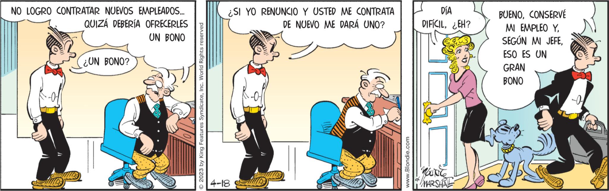Humour OCR: NO LOGRO CONTRATAR NUEVOS EMPLEADOS... QUIZÁ DEBERÍA OFRECERLES UN BONO ¿UN BONO? 2023 by King Features SyndicateInc. World Rights reserved ¿SI YO RENUNCIO Y USTED ME CONTRATA DE NUEVO ME DARÁ UNO? 4-18 ve (a www.Blondie.com DÍA DIFÍCIL¿EH? YOUNCE MARSHAL BUENOCONSERVÉ MI EMPLEO YESO ES UN GRAN BONO -0- NO LOGRO CONTRATAR NUEVOS EMPLEADOS ... QUIZÁ DEBERÍA OFRECERLES UN BONO ¿ UN BONO ? 2023 by King Features SyndicateInc. World Rights reserved ¿ SI YO RENUNCIO Y USTED ME CONTRATA DE NUEVO ME DARÁ UNO ? 4-18 ve ( a www.Blondie.com DÍA DIFÍCIL¿ EH ? YOUNCE MARSHAL BUENOCONSERVÉ MI EMPLEO YSEGÚN MI JEFEESO ES UN GRAN BONO -0