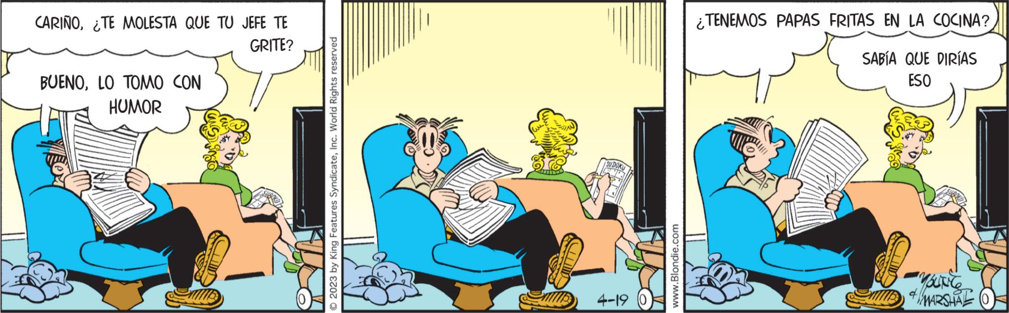 Fiction OCR: CARIÑO¿TE MOLESTA QUE TU JEFE TE GRITE? BUENOLO TOMO CON HUMOR © 2023 by King Features SyndicateInc. World Rights reserved SUDO 4-19 www.Blondie.com ¿TENEMOS PAPAS FRITAS EN LA COCINA? SABÍA QUE DIRÍAS ESO You're MARSHAL CARIÑO¿ TE MOLESTA QUE TU JEFE TE GRITE ? BUENOLO TOMO CON HUMOR © 2023 by King Features SyndicateInc. World Rights reserved SUDO 4-19 www.Blondie.com ¿ TENEMOS PAPAS FRITAS EN LA COCINA ? SABÍA QUE DIRÍAS ESO You're MARSHAL