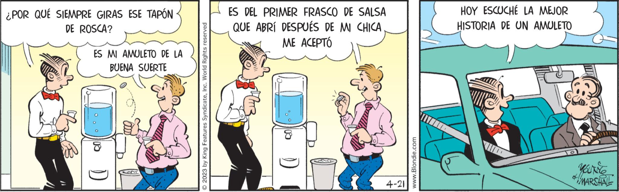 Art OCR: ¿POR QUÉ SIEMPRE GIRAS ESE TAPÓN DE ROSCA? ES MI AMULETO DE LA BUENA SUERTE ) © 2023 by King Features SyndicateInc. World Rights reserved ES DEL PRIMER FRASCO DE SALSA QUE ABRÍ DESPUÉS DE MI CHICA ME ACEPTÓ WIT CO 4-21 www.Blondie.com HOY ESCUCHÉ LA MEJOR HISTORIA DE UN AMULETO K TO MARSHALL ¿ POR QUÉ SIEMPRE GIRAS ESE TAPÓN DE ROSCA ? ES MI AMULETO DE LA BUENA SUERTE ) © 2023 by King Features SyndicateInc. World Rights reserved ES DEL PRIMER FRASCO DE SALSA QUE ABRÍ DESPUÉS DE MI CHICA ME ACEPTÓ WIT CO 4-21 www.Blondie.com HOY ESCUCHÉ LA MEJOR HISTORIA DE UN AMULETO K TO MARSHALL