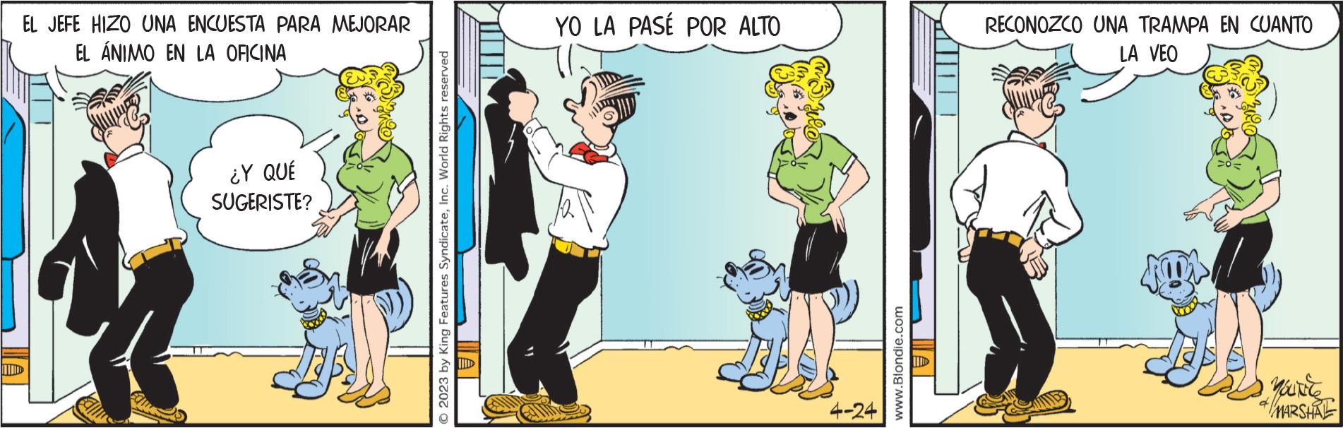 Drawing OCR: EL JEFE HIZO UNA ENCUESTA PARA MEJORAR EL ÁNIMO EN LA OFICINA IND ¿Y QUÉ SUGERISTE? © 2023 by King Features SyndicateInc. World Rights reserved YO LA PASÉ POR ALTO 4-24 www.Blondie.com RECONOZCO UNA TRAMPA EN CUANTO LA VEO your */ MARSHAL EL JEFE HIZO UNA ENCUESTA PARA MEJORAR EL ÁNIMO EN LA OFICINA IND ¿ Y QUÉ SUGERISTE ? © 2023 by King Features SyndicateInc. World Rights reserved YO LA PASÉ POR ALTO 4-24 www.Blondie.com RECONOZCO UNA TRAMPA EN CUANTO LA VEO your * / MARSHAL