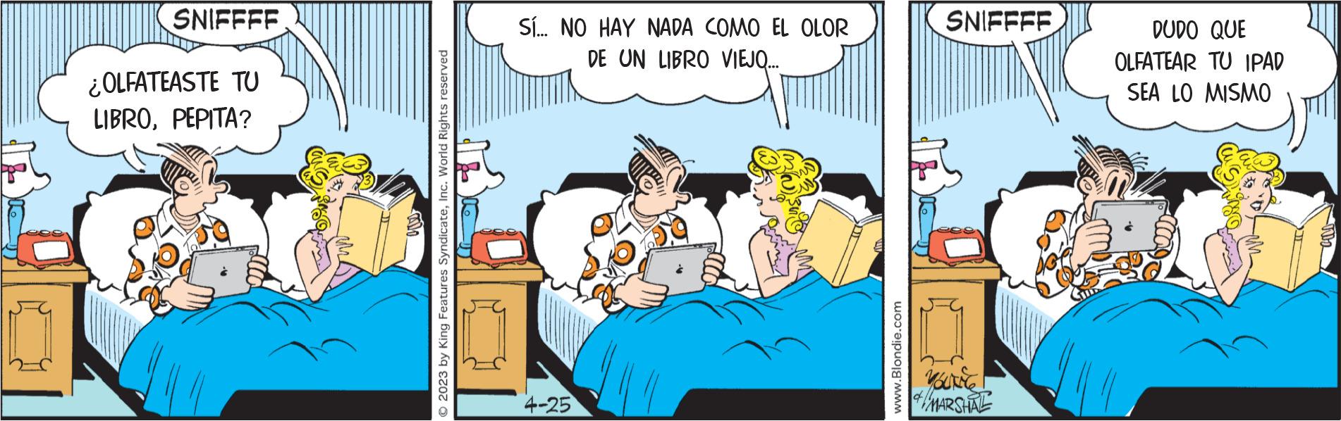 Pleased OCR: SNIFFFF ¿OLFATEASTE TU LIBROPEPITA? CISS © 2023 by King Features SyndicateInc. World Rights reserved Sí... NO HAY NADA COMO EL OLOR DE UN LIBRO VIEJQ... 4-25 www.Blondie.com SNIFFFF YOURING of MARSHAL DUDO QUE OLFATEAR TU IPAD SEA LO MISMO SNIFFFF ¿ OLFATEASTE TU LIBROPEPITA ? CISS © 2023 by King Features SyndicateInc. World Rights reserved Sí ... NO HAY NADA COMO EL OLOR DE UN LIBRO VIEJQ ... 4-25 www.Blondie.com SNIFFFF YOURING of MARSHAL DUDO QUE OLFATEAR TU IPAD SEA LO MISMO