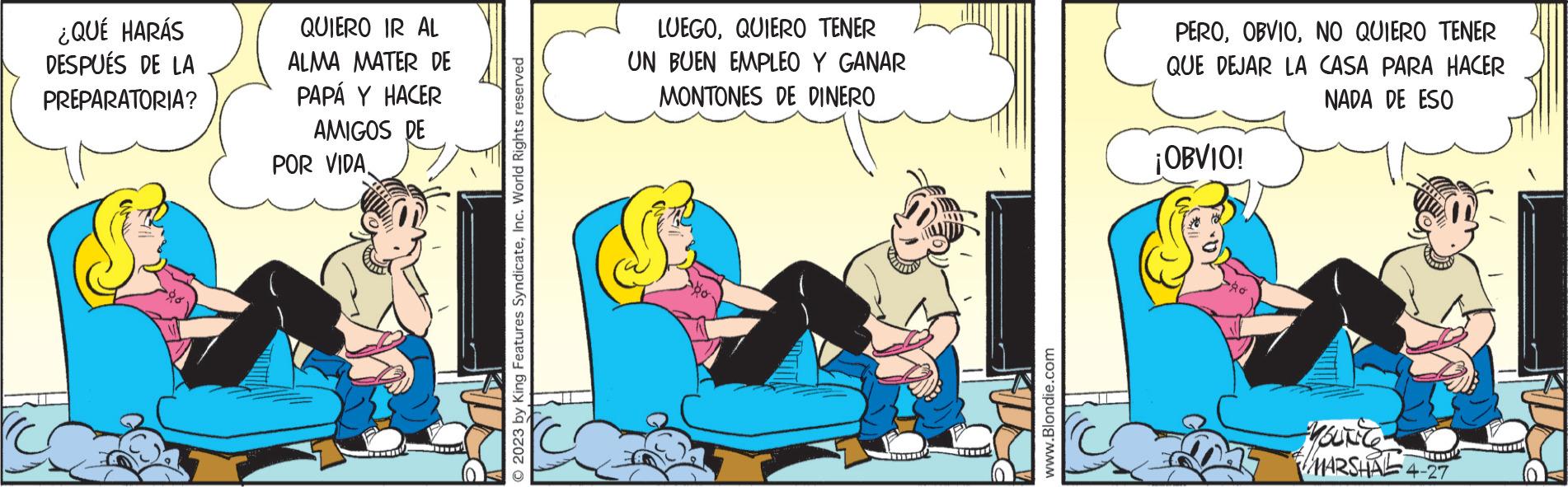 Fiction OCR: ¿QUÉ HARÁS DESPUÉS DE LA PREPARATORIA? QUIERO IR AL ALMA MATER DE PAPÁ Y HACER AMIGOS DE POR VIDA. © 2023 by King Features SyndicateInc. World Rights reserved LUEGOQUIERO TENER UN BUEN EMPLEO Y GANAR MONTONES DE DINERO UTITE www.Blondie.com PERONO QUIERO TENER QUE DEJAR LA CASA PARA HACER NADA DE ESO ¡OBVIO! Ad YOUNG MARSHAL 4-27 ¿ QUÉ HARÁS DESPUÉS DE LA PREPARATORIA ? QUIERO IR AL ALMA MATER DE PAPÁ Y HACER AMIGOS DE POR VIDA . © 2023 by King Features SyndicateInc. World Rights reserved LUEGOQUIERO TENER UN BUEN EMPLEO Y GANAR MONTONES DE DINERO UTITE www.Blondie.com PERONO QUIERO TENER QUE DEJAR LA CASA PARA HACER NADA DE ESO ¡ OBVIO ! Ad YOUNG MARSHAL 4-27