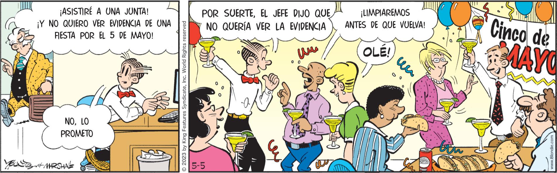 Illustration OCR: ¡ASISTIRÉ A UNA JUNTA! ¡Y NO QUIERO VER EVIDENCIA DE UNA FIESTA POR EL 5 DE MAYO! NOLO PROMETO YOU & MARSHAL © 2023 by King Features SyndicateInc. World Rights reserved POR SUERTEEL JEFE DIJO QUE NO QUERÍA VER LA EVIDENCIA 5-5 00 ¡LIMPIAREMOS ANTES DE QUE VUELVA! OLE! ??? CHIN tin Cinco de MAYO www.Blondie.com ¡ ASISTIRÉ A UNA JUNTA ! ¡ Y NO QUIERO VER EVIDENCIA DE UNA FIESTA POR EL 5 DE MAYO ! NOLO PROMETO YOU & MARSHAL © 2023 by King Features SyndicateInc. World Rights reserved POR SUERTEEL JEFE DIJO QUE NO QUERÍA VER LA EVIDENCIA 5-5 00 ¡ LIMPIAREMOS ANTES DE QUE VUELVA ! OLE ! ??? CHIN tin Cinco de MAYO www.Blondie.com