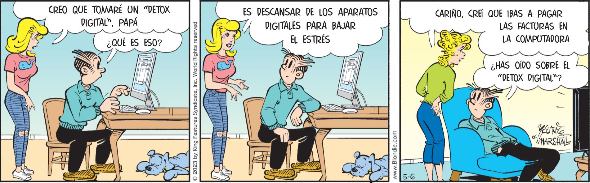 Art OCR: CREO QUE TOMARÉ UN "DETOX DIGITALPAPÁ ¿QUÉ ES ESO? © 2023 by King Features SyndicateInc. World Rights reserved ES DESCANSAR DE LOS APARATOS DIGITALES PARA BAJAR EL ESTRÉS www.Blondie.com 5-6 CARIÑOCREÍ QUE IBAS A PAGAR LAS FACTURAS EN LA COMPUTADORA ¿HAS OÍDO SOBRE EL "DETOX DIGITAL™? YOUNG MARSHAL CREO QUE TOMARÉ UN " DETOX DIGITALPAPÁ ¿ QUÉ ES ESO ? © 2023 by King Features SyndicateInc. World Rights reserved ES DESCANSAR DE LOS APARATOS DIGITALES PARA BAJAR EL ESTRÉS www.Blondie.com 5-6 CARIÑOCREÍ QUE IBAS A PAGAR LAS FACTURAS EN LA COMPUTADORA ¿ HAS OÍDO SOBRE EL " DETOX DIGITAL ™ ? YOUNG MARSHAL