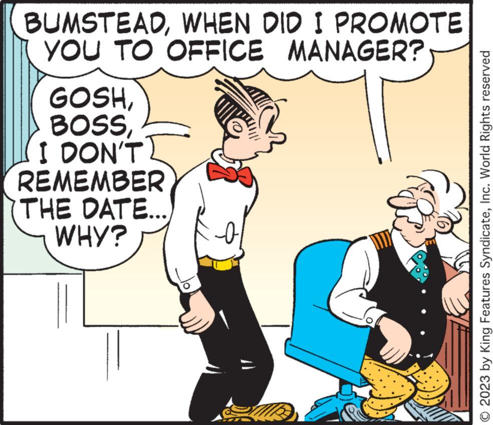 Line OCR: BUMSTEADWHEN DID I PROMOTE YOU TO OFFICE MANAGER? GOSHBOSS I DON'T REMEMBER THE DATE... WHY? 0 © 2023 by King Features SyndicateInc. World Rights reserved BUMSTEADWHEN DID I PROMOTE YOU TO OFFICE MANAGER ? GOSHBOSS I DON'T REMEMBER THE DATE ... WHY ? 0 © 2023 by King Features SyndicateInc. World Rights reserved