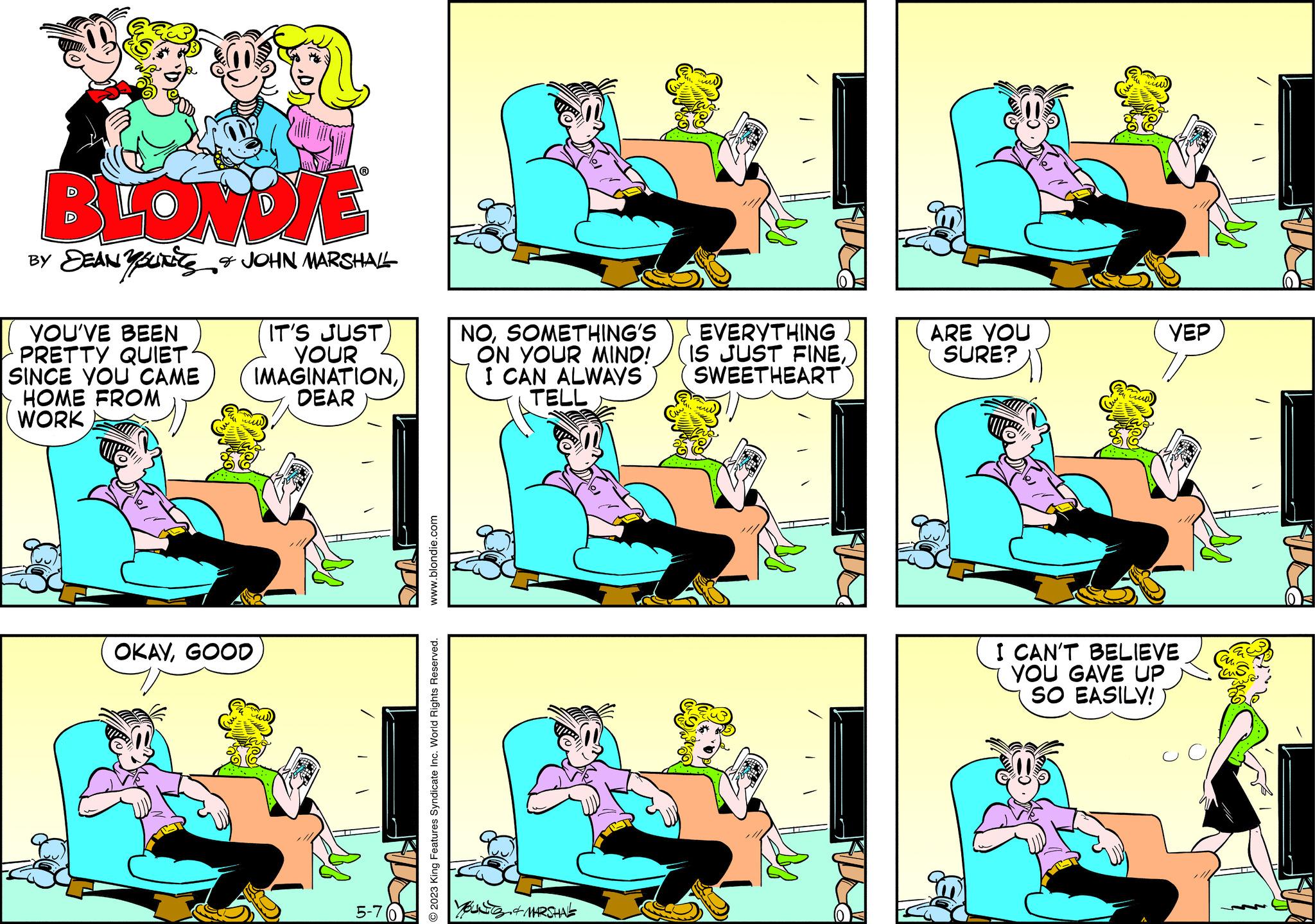 Organism OCR: BLONDIE BY DEANYSUITS & JOHN MARSHALL YOU'VE BEEN PRETTY QUIET SINCE YOU CAME HOME FROM WORK OKAYGOOD IT'S JUST YOUR IMAGINATIONDEAR 5-70 www.blondie.com O2023 King Features Syndicate Inc. World Rights Reserved. NOSOMETHING'S ON YOUR MIND! I CAN ALWAYS TELL & MARSHAL EVERYTHING IS JUST FINESWEETHEART ARE YOU SURE? YEP I CAN'T BELIEVE YOU GAVE UP SO EASILY! BLONDIE BY DEANYSUITS & JOHN MARSHALL YOU'VE BEEN PRETTY QUIET SINCE YOU CAME HOME FROM WORK OKAYGOOD IT'S JUST YOUR IMAGINATIONDEAR 5-70 www.blondie.com O2023 King Features Syndicate Inc. World Rights Reserved . NOSOMETHING'S ON YOUR MIND ! I CAN ALWAYS TELL & MARSHAL EVERYTHING IS JUST FINESWEETHEART ARE YOU SURE ? YEP I CAN'T BELIEVE YOU GAVE UP SO EASILY !