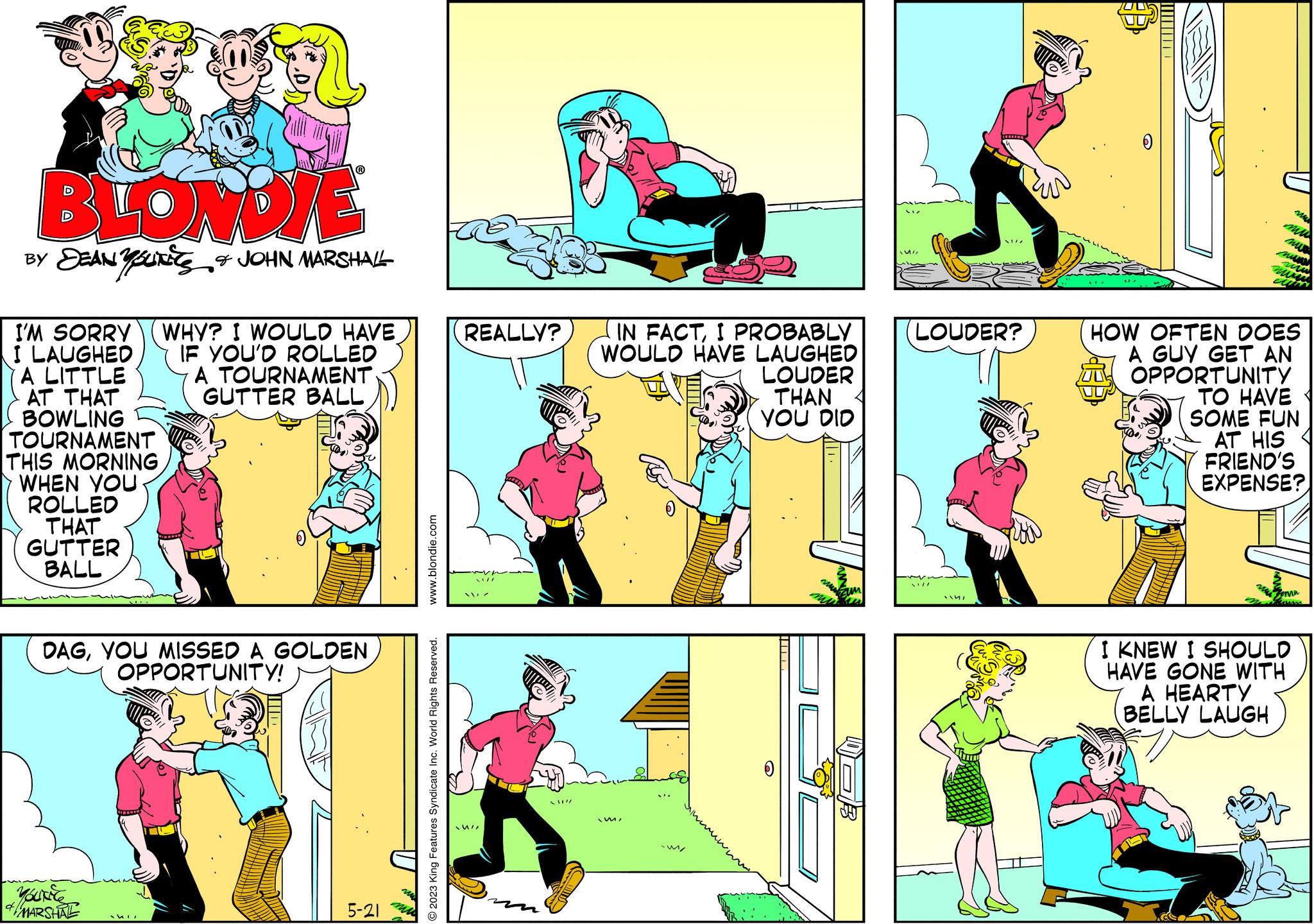 Line OCR: BLONDJE BY DEAN YOUNES & JOHN MARSHALL I'M SORRY WHY? I WOULD HAVE I LAUGHED IF YOU'D ROLLED A LITTLE A TOURNAMENT GUTTER BALL AT THAT BOWLING TOURNAMENT THIS MORNING WHEN YOU ROLLED THAT GUTTER BALL DAGYOU MISSED A GOLDEN OPPORTUNITY! YouNice MARSHAL MI 5-21 www.blondie.com © 2023 King Features Syndicate Inc. World Rights Reserved. REALLY? WIZ / / // IN FACTI PROBABLY WOULD HAVE LAUGHED LOUDER THAN YOU DID imi M/ M LOUDER? SILL 14/ HOW OFTEN DOES A GUY GET AN OPPORTUNITY TO HAVE SOME FUN AT HIS FRIEND'S EXPENSE? emn I KNEW I SHOULD HAVE GONE WITH A HEARTY BELLY LAUGH BLONDJE BY DEAN YOUNES & JOHN MARSHALL I'M SORRY WHY ? I WOULD HAVE I LAUGHED IF YOU'D ROLLED A LITTLE A TOURNAMENT GUTTER BALL AT THAT BOWLING TOURNAMENT THIS MORNING WHEN YOU ROLLED THAT GUTTER BALL DAGYOU MISSED A GOLDEN OPPORTUNITY ! YouNice MARSHAL MI 5-21 www.blondie.com © 2023 King Features Syndicate Inc. World Rights Reserved . REALLY ? WIZ / / // IN FACTI PROBABLY WOULD HAVE LAUGHED LOUDER THAN YOU DID imi M / M LOUDER ? SILL 14 / HOW OFTEN DOES A GUY GET AN OPPORTUNITY TO HAVE SOME FUN AT HIS FRIEND'S EXPENSE ? emn I KNEW I SHOULD HAVE GONE WITH A HEARTY BELLY LAUGH