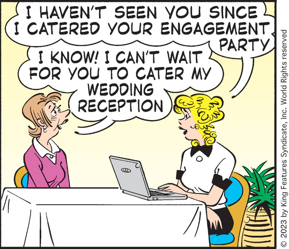 Font OCR: I HAVEN'T I CATERED SEEN YOU SINCE YOUR ENGAGEMENT. PARTY I KNOW! I CAN'T WAIT FOR YOU TO CATER MY WEDDING RECEPTION © 2023 by King Features SyndicateInc. World Rights reserved I HAVEN'T I CATERED SEEN YOU SINCE YOUR ENGAGEMENT . PARTY I KNOW ! I CAN'T WAIT FOR YOU TO CATER MY WEDDING RECEPTION © 2023 by King Features SyndicateInc. World Rights reserved
