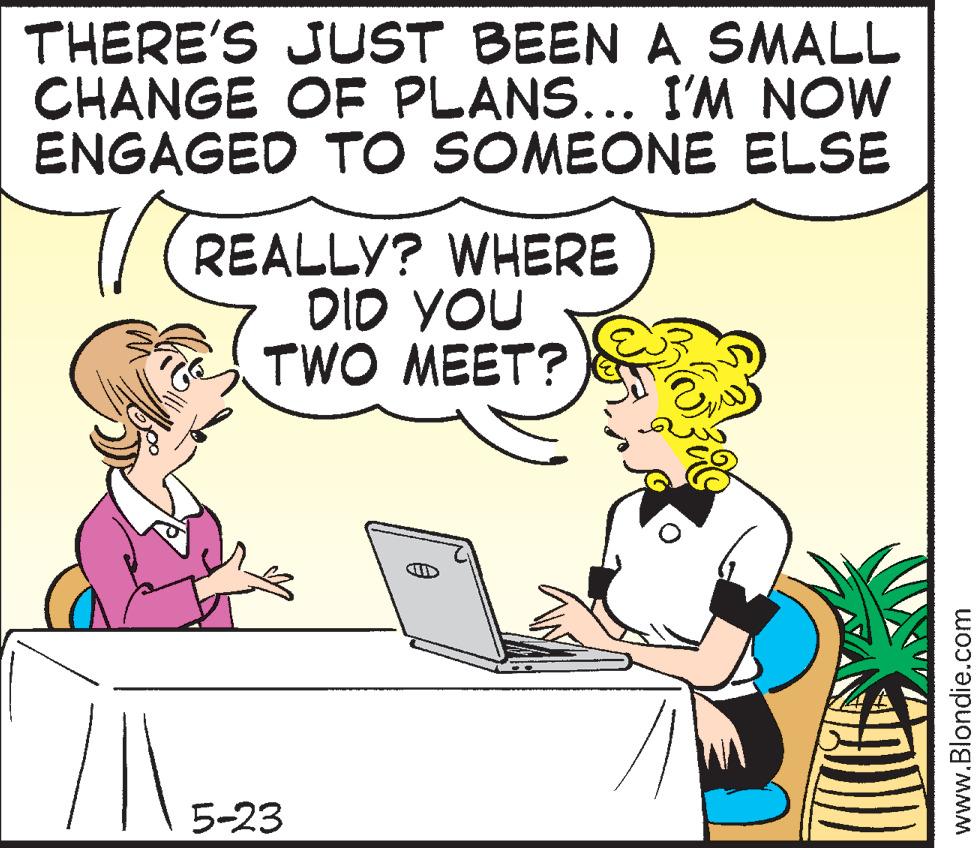 Happy OCR: THERE'S JUST BEEN A SMALL CHANGE OF PLANS... I'M NOW ENGAGED TO SOMEONE ELSE REALLY? WHERE DID YOU TWO MEET? 5-23 www.Blondie.com THERE'S JUST BEEN A SMALL CHANGE OF PLANS ... I'M NOW ENGAGED TO SOMEONE ELSE REALLY ? WHERE DID YOU TWO MEET ? 5-23 www.Blondie.com