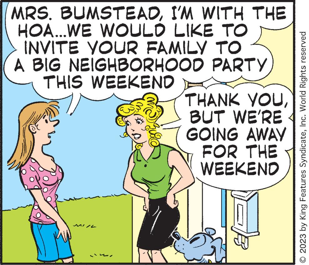 Happy OCR: MRS. BUMSTEADI'M WITH THE HOA...WE WOULD LIKE TO INVITE YOUR FAMILY TO A BIG NEIGHBORHOOD PARTY THIS WEEKEND THANK YOUBUT WE'RE AWAY GOING FOR THE WEEKEND © 2023 by King Features SyndicateInc. World Rights reserved MRS . BUMSTEADI'M WITH THE HOA ... WE WOULD LIKE TO INVITE YOUR FAMILY TO A BIG NEIGHBORHOOD PARTY THIS WEEKEND THANK YOUBUT WE'RE AWAY GOING FOR THE WEEKEND © 2023 by King Features SyndicateInc. World Rights reserved