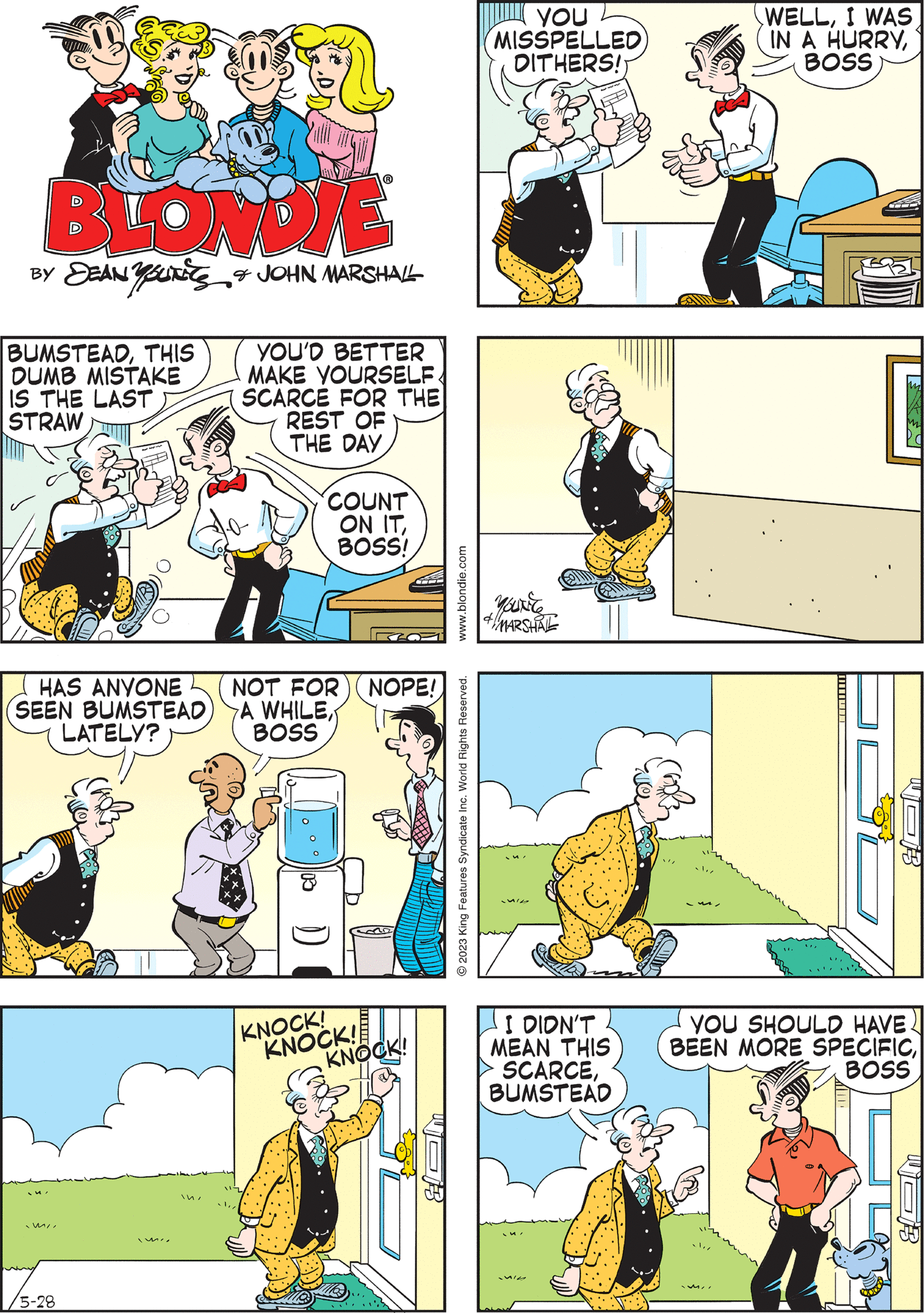 Art OCR: BLONDIE BY SEAN YOUNES & JOHN MARSHALL BUMSTEADTHIS DUMB MISTAKE IS THE LAST STRAW cooler YOU'D BETTER MAKE YOURSELF SCARCE FOR THE REST OF THE DAY COUNT ON ITBOSS! WOB www.blondie.com © 2023 King Features Syndicate Inc. World Rights Reserved. BUMSTEADYOU MADE A VERY BAD MISTAKE ON THIS CONTRACT You'l & MARSHAL mi/5-28 WHAT'S THE MISTAKEBOSS? KNOCK! KNOCK! KNOCK! B YOU MISSPELLED DITHERS!) HAS ANYONE SEEN BUMSTEAD) LATELY? I DIDN'T MEAN THIS SCARCEBUMSTEAD WELLI WAS IN A HURRYBOSS NOT FOR) ( NOPE! A WHILEBOSS YOU SHOULD HAVE BEEN MORE SPECIFICBOSS COM BLONDIE BY SEAN YOUNES & JOHN MARSHALL BUMSTEADTHIS DUMB MISTAKE IS THE LAST STRAW cooler YOU'D BETTER MAKE YOURSELF SCARCE FOR THE REST OF THE DAY COUNT ON ITBOSS ! WOB www.blondie.com © 2023 King Features Syndicate Inc. World Rights Reserved . BUMSTEADYOU MADE A VERY BAD MISTAKE ON THIS CONTRACT You'l & MARSHAL mi/ 5-28 WHAT'S THE MISTAKEBOSS ? KNOCK ! KNOCK ! KNOCK ! B YOU MISSPELLED DITHERS ! ) HAS ANYONE SEEN BUMSTEAD ) LATELY ? I DIDN'T MEAN THIS SCARCEBUMSTEAD WELLI WAS IN A HURRYBOSS NOT FOR ) ( NOPE ! A WHILEBOSS YOU SHOULD HAVE BEEN MORE SPECIFICBOSS COM