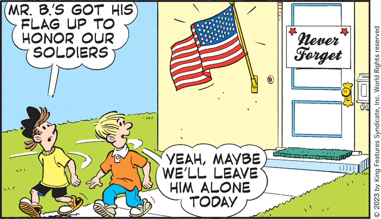 Art OCR: MR. B'S GOT HIS FLAG UP TO HONOR OUR SOLDIERS Cam 15 YEAHMAYBE WE'LL LEAVE HIM ALONE TODAY never Forget © 2023 by King Features SyndicateInc. World Rights reserved MR . B'S GOT HIS FLAG UP TO HONOR OUR SOLDIERS Cam 15 YEAHMAYBE WE'LL LEAVE HIM ALONE TODAY never Forget © 2023 by King Features SyndicateInc. World Rights reserved