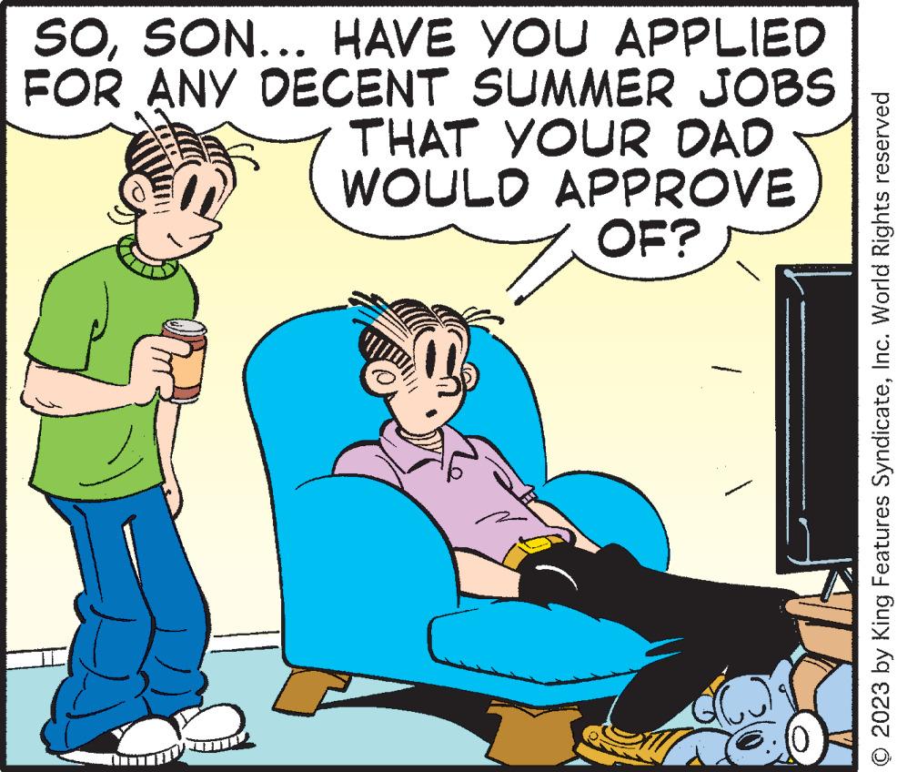 Conversation OCR: SOSON... HAVE YOU APPLIED FOR ANY DECENT SUMMER JOBS THAT YOUR DAD WOULD APPROVE OF? 1 © 2023 by King Features SyndicateInc. World Rights reserved SOSON ... HAVE YOU APPLIED FOR ANY DECENT SUMMER JOBS THAT YOUR DAD WOULD APPROVE OF ? 1 © 2023 by King Features SyndicateInc. World Rights reserved