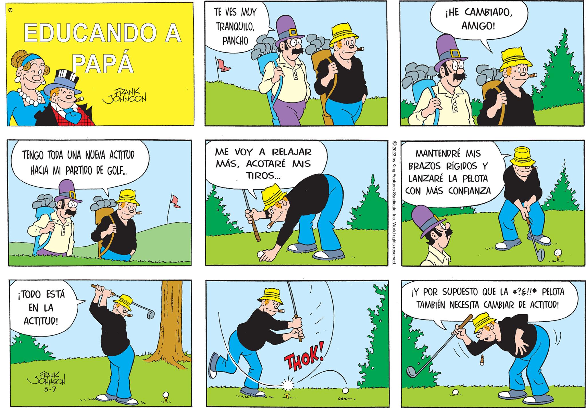 Rectangle OCR: EDUCANDO A PAPÁ TENGO TODA UNA NUEVA ACTITUD HACIA MI PARTIDO DE GOLF.... FRANK JOHNSON ¡TODO ESTÁ EN LA ACTITUD! <FRANK 5-7 FOB 22tFogt ..?6. TE VES MUY TRANQUILOPANCHO De Foot ME VOY A RELAJAR MÁSACOTARÉ MIS TIROS... THOK! I.. u © 2023 by King Features SyndicateInc. World rights reserved. ¡HE CAMBIADOAMIGO! SON MANTENDRÉ MIS BRAZOS RÍGIDOS Y LANZARE LA PELOTA CON MÁS CONFIANZA 105 ¡Y POR SUPUESTO QUE LA #?!!* PELOTA TAMBIÉN NECESITA CAMBIAR DE ACTITUD! EDUCANDO A PAPÁ TENGO TODA UNA NUEVA ACTITUD HACIA MI PARTIDO DE GOLF .... FRANK JOHNSON ¡ TODO ESTÁ EN LA ACTITUD ! < FRANK 5-7 FOB 22tFogt .. ? 6 . TE VES MUY TRANQUILOPANCHO De Foot ME VOY A RELAJAR MÁSACOTARÉ MIS TIROS ... THOK ! I .. u © 2023 by King Features SyndicateInc. World rights reserved . ¡ HE CAMBIADOAMIGO ! SON MANTENDRÉ MIS BRAZOS RÍGIDOS Y LANZARE LA PELOTA CON MÁS CONFIANZA 105 ¡ Y POR SUPUESTO QUE LA # ? !! * PELOTA TAMBIÉN NECESITA CAMBIAR DE ACTITUD !
