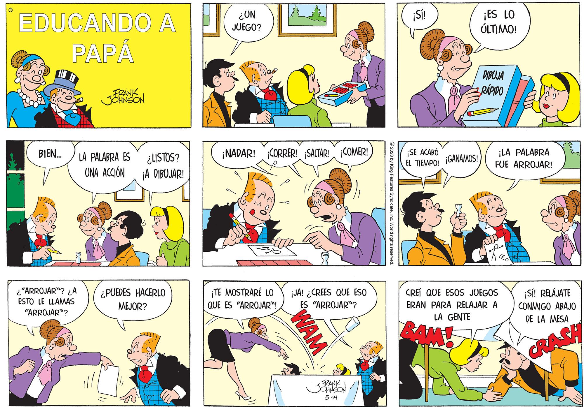 Yellow OCR: ? EDUCANDO A PAPÁ BIEN.... ¿"ARROJAR"? ¿A ESTO LE LLAMAS "ARROJAR"? FRANK JOHNSON LA PALABRA ES ¿LISTOS? UNA ACCIÓN ¡A DIBUJAR! ¿PUEDES HACERLO MEJOR? ¿UN JUEGO? ¡NADAR! ¡CORRER! SALTAR! COMER! ¡TE MOSTRARÉ LO QUE ES "ARROJAR"! ¡JA! ¿CREES QUE ESO ES "ARROJAR"? WAM FRANK 5-14 © 2023 by King Features SyndicateInc. World rights reserved. ¡Sí! ¡SE ACABÓ EL TIEMPO! ¡GANAMOS! agoca ¡ES LO ÚLTIMO! DIBUJA RÁPIDO ¡LA PALABRA FUE ARROJAR! Red CREÍ QUE ESOS JUEGOS ERAN PARA RELAJAR A LA GENTE ¡Sí! RELÁJATE CONMIGO ABAJO DE LA MESA ? EDUCANDO A PAPÁ BIEN .... ¿ " ARROJAR " ? ¿ A ESTO LE LLAMAS " ARROJAR " ? FRANK JOHNSON LA PALABRA ES ¿ LISTOS ? UNA ACCIÓN ¡ A DIBUJAR ! ¿ PUEDES HACERLO MEJOR ? ¿ UN JUEGO ? ¡ NADAR ! ¡ CORRER ! SALTAR ! COMER ! ¡ TE MOSTRARÉ LO QUE ES " ARROJAR " ! ¡ JA ! ¿ CREES QUE ESO ES " ARROJAR " ? WAM FRANK 5-14 © 2023 by King Features SyndicateInc. World rights reserved . ¡ Sí ! ¡ SE ACABÓ EL TIEMPO ! ¡ GANAMOS ! agoca ¡ ES LO ÚLTIMO ! DIBUJA RÁPIDO ¡ LA PALABRA FUE ARROJAR ! Red CREÍ QUE ESOS JUEGOS ERAN PARA RELAJAR A LA GENTE ¡ Sí ! RELÁJATE CONMIGO ABAJO DE LA MESA
