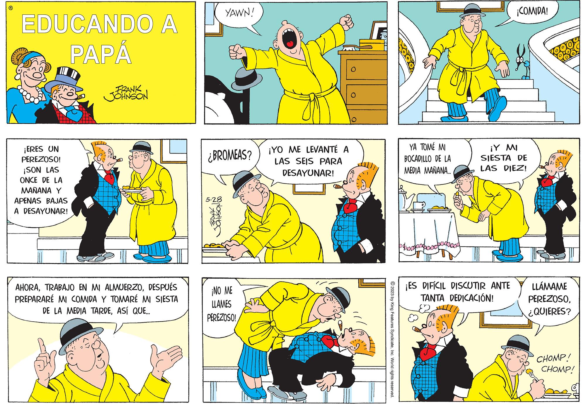 People OCR: ? EDUCANDO A PAPÁ ¡ERES UN PEREZOSO! ¡SON LAS ONCE DE LA MAÑANA Y APENAS BAJAS A DESAYUNAR! FRANK JOHNSON AHORADESPUÉS PREPARARE MI COMIDA Y TOMARÉ MI SIESTA DE LA MEDIA TARDEASÍ QUE... ¿BROMEAS? JOHNSON DO YAWN! NI ¡NO ME LLAMES PEREZOSO! ¡YO ME LEVANTÉ A LAS SEIS PARA DESAYUNAR! To © 2023 by King Features SyndicateInc. World rights reserved. YA TOMÉ MI BOCADILLO DE LA MEDIA MAÑANA.... ¡ES DIFÍCIL DISCUTIR ANTE TANTA DEDICACIÓN! 0= ¡COMIDA! ¡Y MI SIESTA DE LAS DIEZ! LLÁMAME PEREZOSO¿QUIERES? CHOMP! CHOMP! ? EDUCANDO A PAPÁ ¡ ERES UN PEREZOSO ! ¡ SON LAS ONCE DE LA MAÑANA Y APENAS BAJAS A DESAYUNAR ! FRANK JOHNSON AHORATRABAJO EN MI ALMUERZODESPUÉS PREPARARE MI COMIDA Y TOMARÉ MI SIESTA DE LA MEDIA TARDEASÍ QUE ... ¿ BROMEAS ? JOHNSON DO YAWN ! NI ¡ NO ME LLAMES PEREZOSO ! ¡ YO ME LEVANTÉ A LAS SEIS PARA DESAYUNAR ! To © 2023 by King Features SyndicateInc. World rights reserved . YA TOMÉ MI BOCADILLO DE LA MEDIA MAÑANA .... ¡ ES DIFÍCIL DISCUTIR ANTE TANTA DEDICACIÓN ! 0 = ¡ COMIDA ! ¡ Y MI SIESTA DE LAS DIEZ ! LLÁMAME PEREZOSO¿ QUIERES ? CHOMP ! CHOMP !