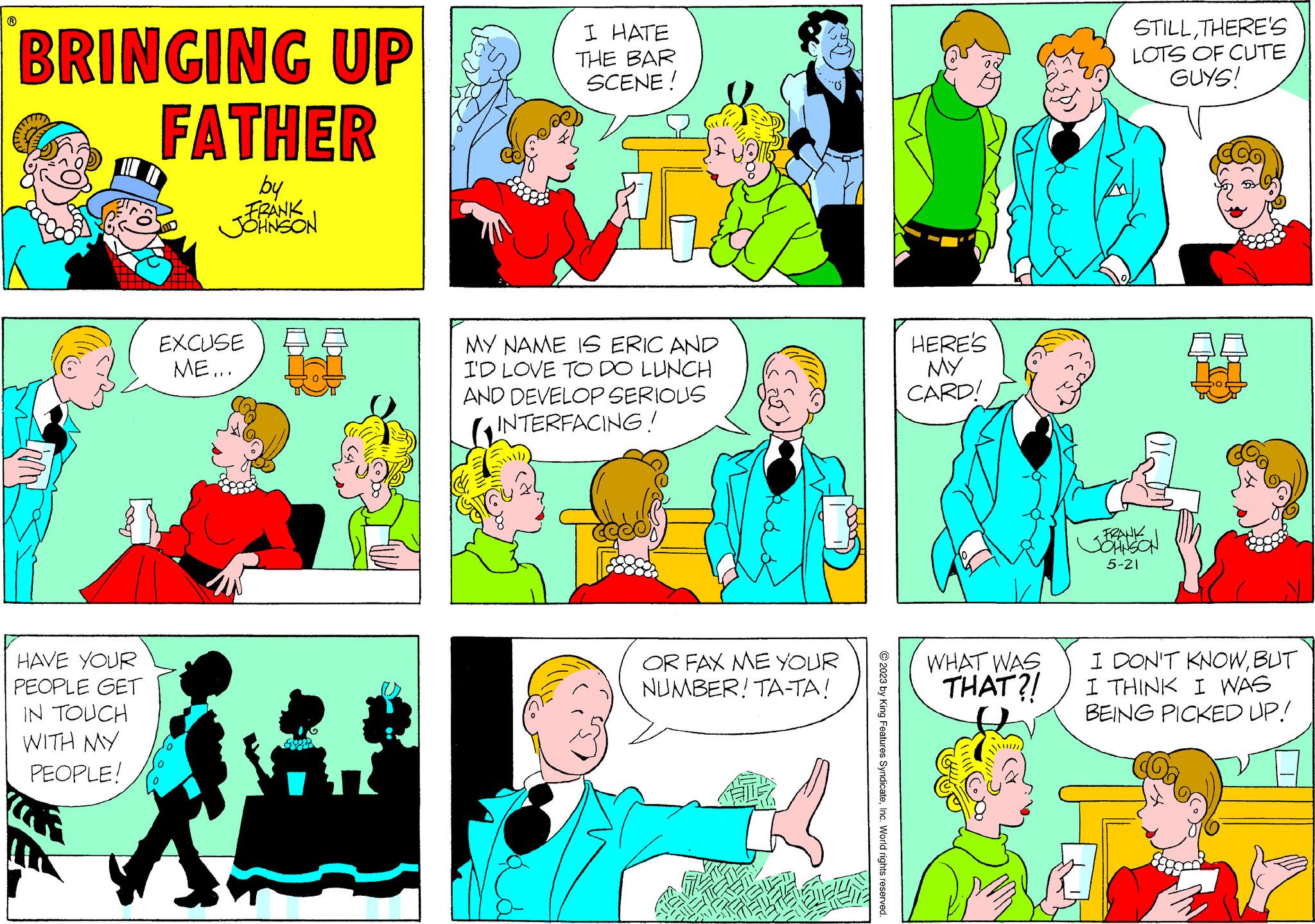 Human OCR: BRINGING UP FATHER by FRANK JOHNSON 8 HAVE YOUR PEOPLE GET IN TOUCH WITH MY PEOPLE! EXCUSE ME... I HATE THE BAR SCENE! MY NAME IS ERIC AND I'D LOVE TO DO LUNCH AND DEVELOP SERIOUS INTERFACING! OR FAX ME YOUR NUMBER! TA-TA! © 2023 by King Features SyndicateInc. World rights reserved. HERE'S MY CARD! WHAT WAS THAT?! STILLTHERE'S LOTS OF CUTE GUYS! FRANK JOHNSON 5-21 I DON'T KNOWBUT I THINK I WAS BEING PICKED UP! BRINGING UP FATHER by FRANK JOHNSON 8 HAVE YOUR PEOPLE GET IN TOUCH WITH MY PEOPLE ! EXCUSE ME ... I HATE THE BAR SCENE ! MY NAME IS ERIC AND I'D LOVE TO DO LUNCH AND DEVELOP SERIOUS INTERFACING ! OR FAX ME YOUR NUMBER ! TA - TA ! © 2023 by King Features SyndicateInc. World rights reserved . HERE'S MY CARD ! WHAT WAS THAT ?! STILLTHERE'S LOTS OF CUTE GUYS ! FRANK JOHNSON 5-21 I DON'T KNOWBUT I THINK I WAS BEING PICKED UP !