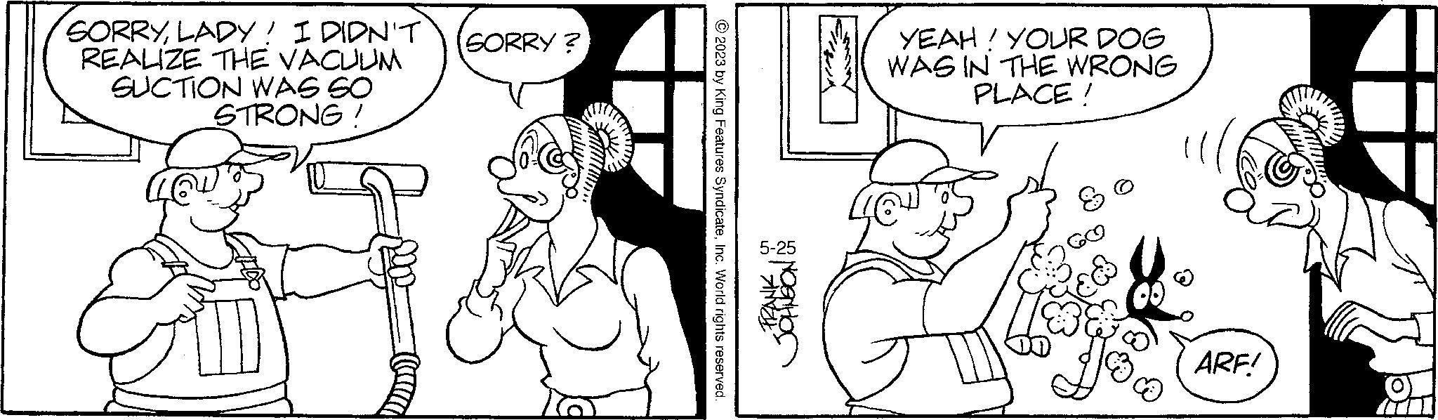 Sleeve OCR: SORRYLADY! I DIDN'T REALIZE THE VACUUM SUCTION WAS SO STRONG! SORRY? © 2023 by King Features SyndicateInc. World rights reserved. FRANK WIAD YEAH! YOUR DOG WAS IN THE WRONG PLACE! BSC ARF! SORRYLADY ! I DIDN'T REALIZE THE VACUUM SUCTION WAS SO STRONG ! SORRY ? © 2023 by King Features SyndicateInc. World rights reserved . FRANK WIAD YEAH ! YOUR DOG WAS IN THE WRONG PLACE ! BSC ARF !