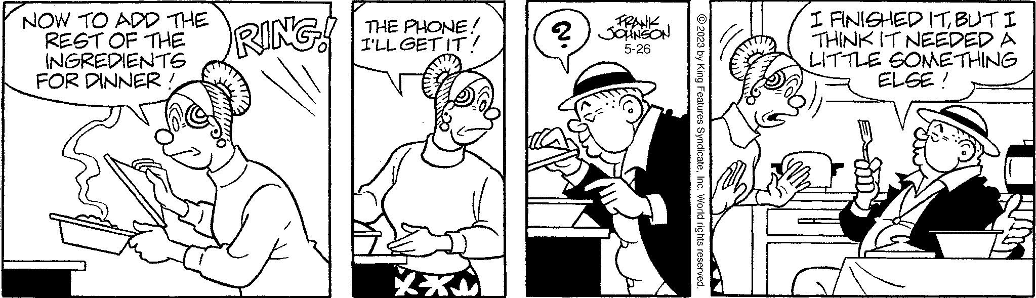 Art OCR: NOW TO ADD THE REST OF THE INGREDIENTS FOR DINNER RING! THE PHONE! I'LL GET IT! FRANK ? JOHNSON 5-26 © 2023 by King Features SyndicateInc. World rights reserved. I FINISHED ITBUT I THINK IT NEEDED A LITTLE SOMETHING ELSE! NOW TO ADD THE REST OF THE INGREDIENTS FOR DINNER RING ! THE PHONE ! I'LL GET IT ! FRANK ? JOHNSON 5-26 © 2023 by King Features SyndicateInc. World rights reserved . I FINISHED ITBUT I THINK IT NEEDED A LITTLE SOMETHING ELSE !