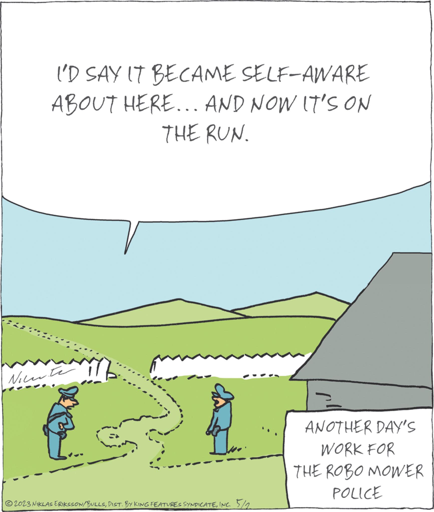 Rectangle OCR: I'D SAY IT BECAME SELF-AWARE ABOUT HERE... AND NOW IT'S ON THE RUN. Niente © 2023 NIKLAS ERIKSSON/BULLSINC. 5/2 ANOTHER DAY'S WORK FOR THE ROBO MOWER POLICE I'D SAY IT BECAME SELF - AWARE ABOUT HERE ... AND NOW IT'S ON THE RUN . Niente © 2023 NIKLAS ERIKSSON / BULLSDIST . BY KING FEATURES SYNDICATEINC . 5/2 ANOTHER DAY'S WORK FOR THE ROBO MOWER POLICE