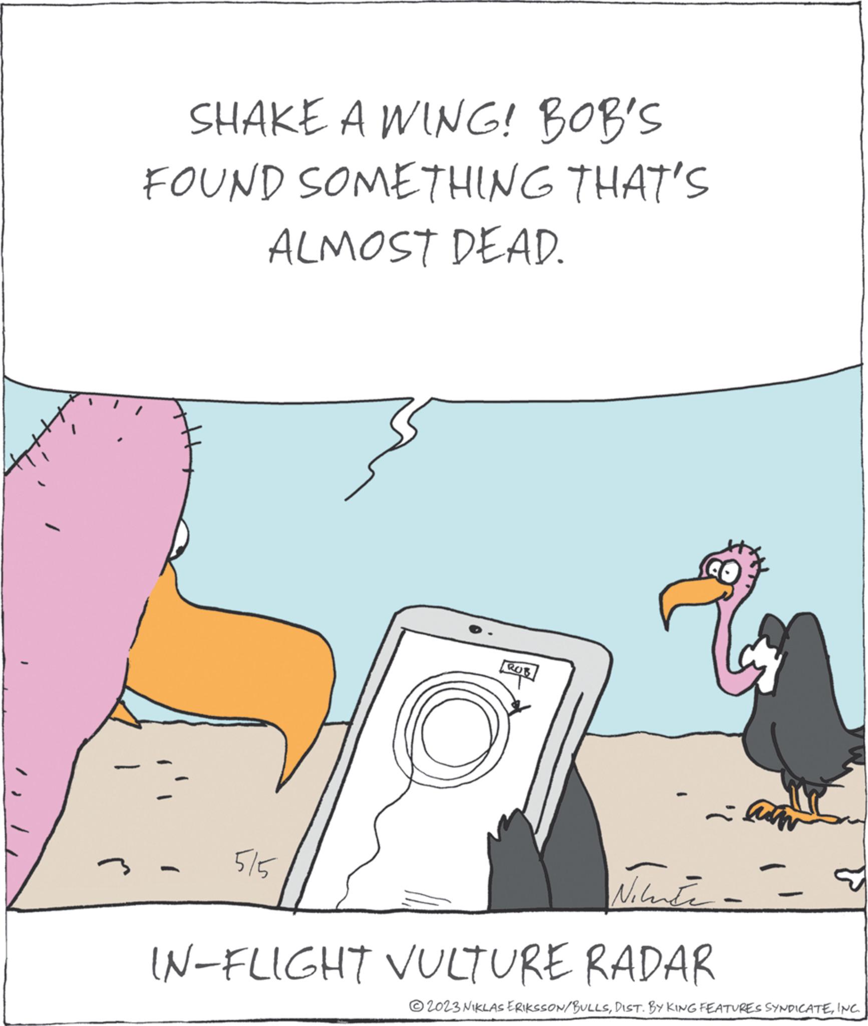 Event OCR: SHAKE A WING! BOB'S FOUND SOMETHING THAT'S ALMOST DEAD. - 5/5 ROB - lum Nilute- IN-FLIGHT VULTURE RADAR P ?2023 NIKLAS ERIKSSON/BULLSINC. SHAKE A WING ! BOB'S FOUND SOMETHING THAT'S ALMOST DEAD . - 5/5 ROB - lum Nilute IN - FLIGHT VULTURE RADAR P ?2023 NIKLAS ERIKSSON / BULLSDIST . BY KING FEATURES SYNDICATEINC .