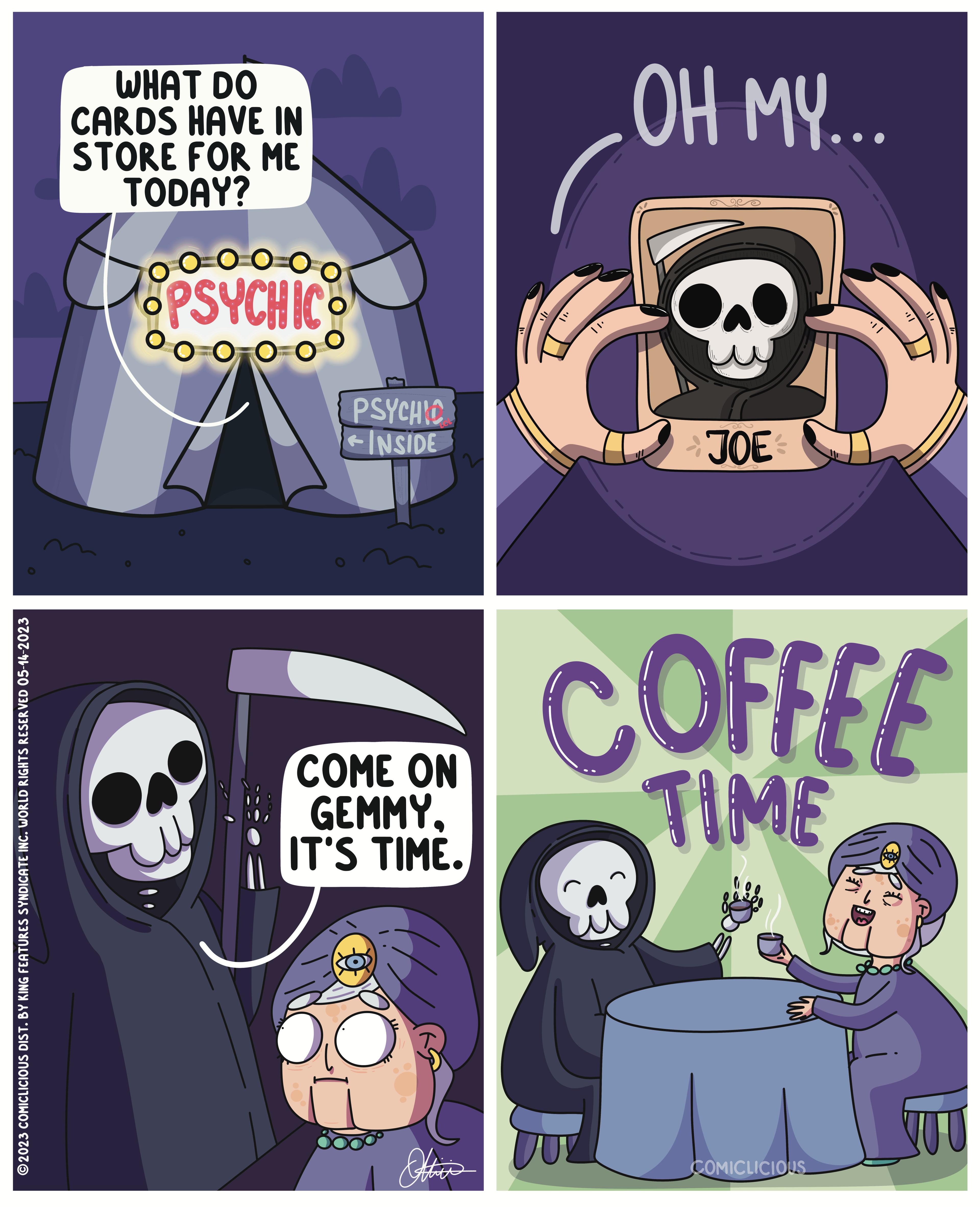 Mammal OCR: ?2023 COMICLICIOUS DIST. BY KING FEATURES SYNDICATE INC. WORLD RIGHTS RESERVED 05-14-2023 WHAT DO CARDS HAVE IN STORE FOR ME TODAY? Go ooo PSYCHIC O 0 PSYCHIC ?INSIDE COME ON GEMMYIT'S TIME. Ottie's OH MY... 9260 JOE COFFEE TIME COMICLICIOUS LOX ?2023 COMICLICIOUS DIST . BY KING FEATURES SYNDICATE INC . WORLD RIGHTS RESERVED 05-14-2023 WHAT DO CARDS HAVE IN STORE FOR ME TODAY ? Go ooo PSYCHIC O 0 PSYCHIC ? INSIDE COME ON GEMMYIT'S TIME . Ottie's OH MY ... 9260 JOE COFFEE TIME COMICLICIOUS LOX