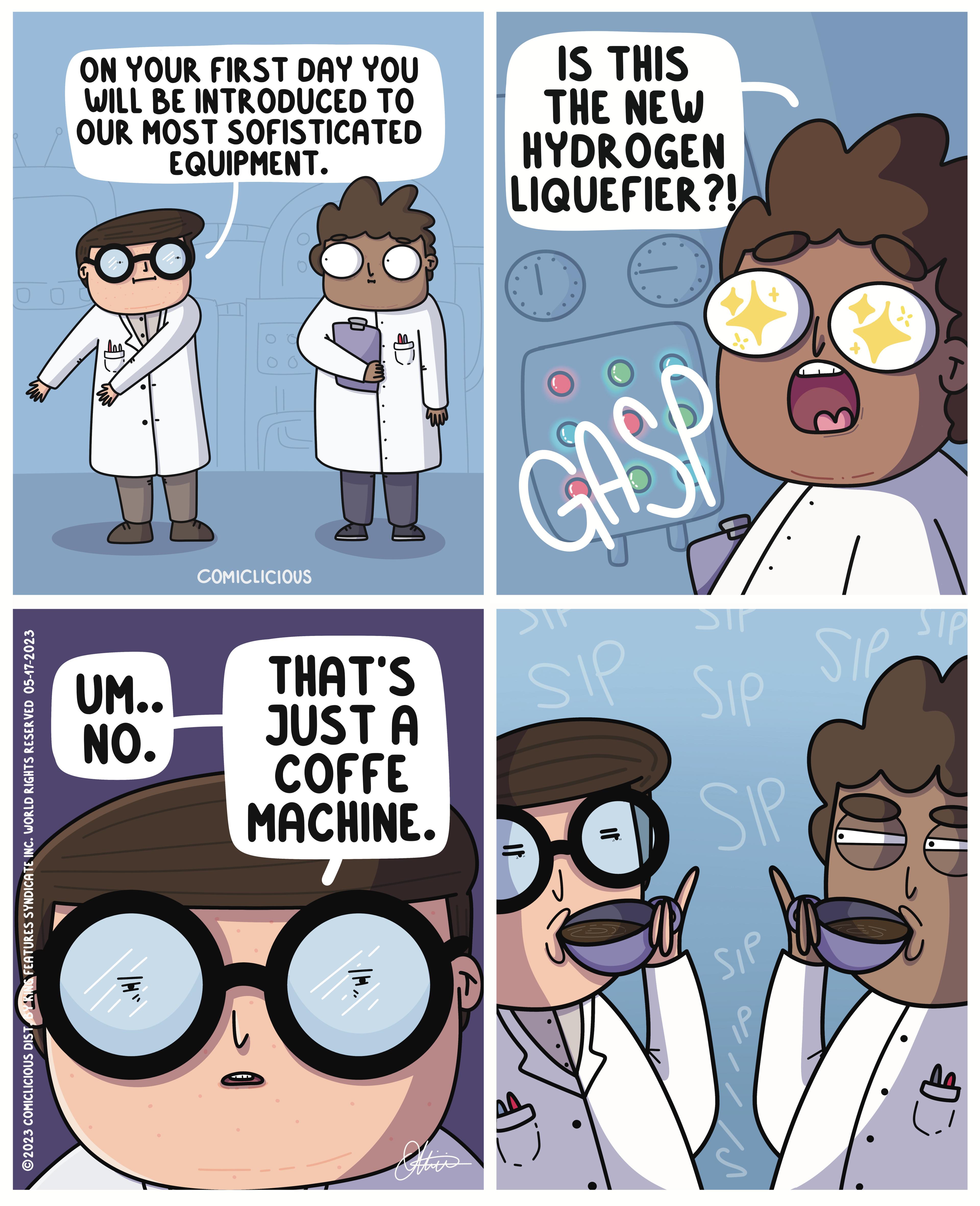Font OCR: 00 ?2023 COMICLICIOUS DISTY KING FEATURES SYNDICATE INC. WORLD RIGHTS RESERVED 05-17-2023 ON YOUR FIRST DAY YOU WILL BE INTRODUCED TO OUR MOST SOFISTICATED UM.. NO. EQUIPMENT. 85 B8 O COMICLICIOUS THAT'S JUST A COFFE MACHINE. IS THIS THE NEW HYDROGEN LIQUEFIER?! GASP SIP DC Sir Sip SIP SIP In T SIP Be 00 ?2023 COMICLICIOUS DISTY KING FEATURES SYNDICATE INC . WORLD RIGHTS RESERVED 05-17-2023 ON YOUR FIRST DAY YOU WILL BE INTRODUCED TO OUR MOST SOFISTICATED UM .. NO . EQUIPMENT . 85 B8 O COMICLICIOUS THAT'S JUST A COFFE MACHINE . IS THIS THE NEW HYDROGEN LIQUEFIER ?! GASP SIP DC Sir Sip SIP SIP In T SIP Be
