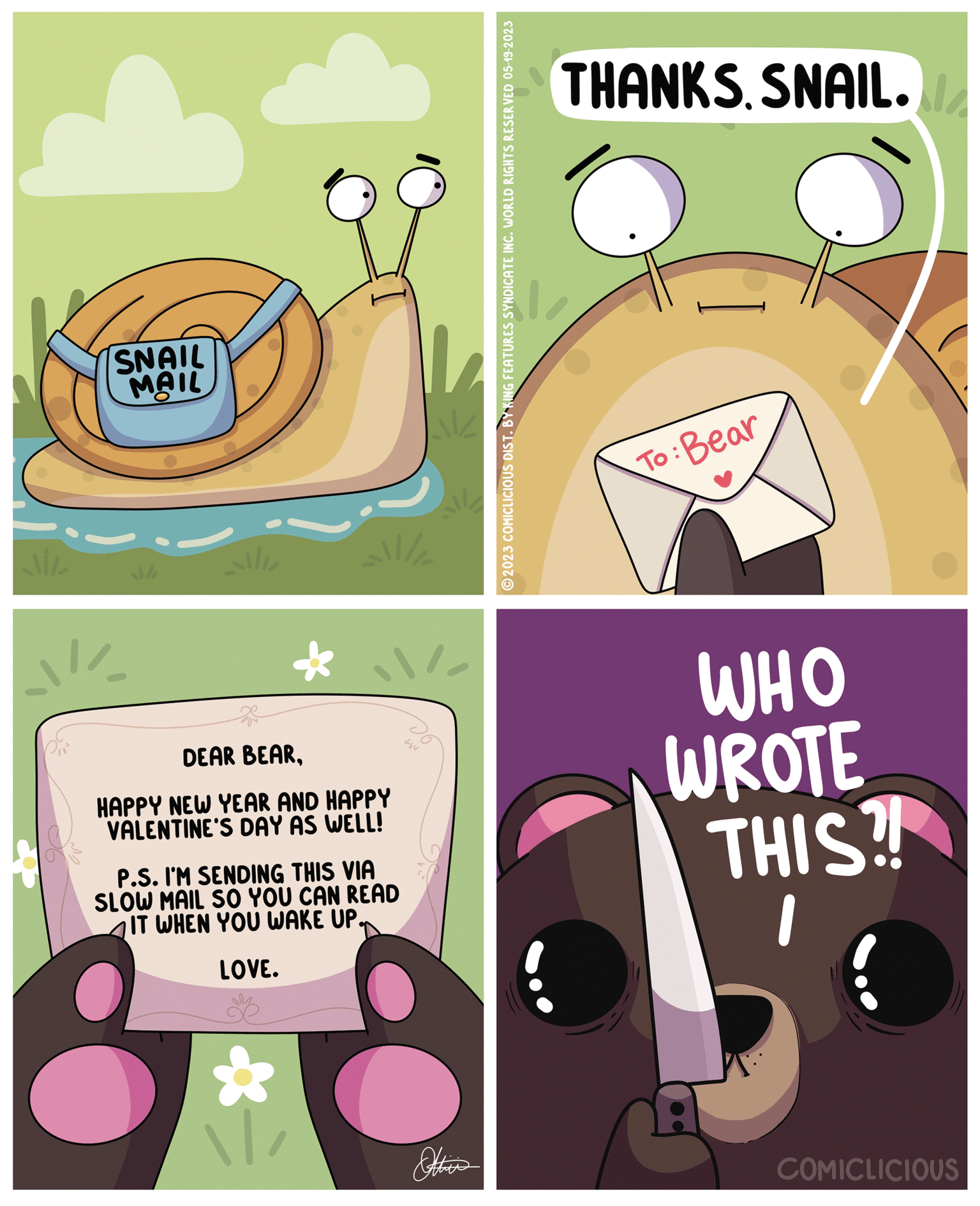 Humour OCR: SNAIL MAIL alli DEAR BEARHAPPY NEW YEAR AND HAPPY VALENTINE'S DAY AS WELL! all/ P.S. I'M SENDING THIS VIA SLOW MAIL SO YOU CAN READ IT WHEN YOU WAKE UP. LOVE. 1 LIV ?2023 COMICLICIOUS DIST. BY KING FEATURES SYNDICATE INC. WORLD RIGHTS RESERVED 05-19-2023 l THANKS SNAIL. To: Bear WHO WROTE THIS?! COMICLICIOUS SNAIL MAIL alli DEAR BEARHAPPY NEW YEAR AND HAPPY VALENTINE'S DAY AS WELL ! all / P.S. I'M SENDING THIS VIA SLOW MAIL SO YOU CAN READ IT WHEN YOU WAKE UP . LOVE . 1 LIV ?2023 COMICLICIOUS DIST . BY KING FEATURES SYNDICATE INC . WORLD RIGHTS RESERVED 05-19-2023 l THANKS SNAIL . To : Bear WHO WROTE THIS ?! COMICLICIOUS