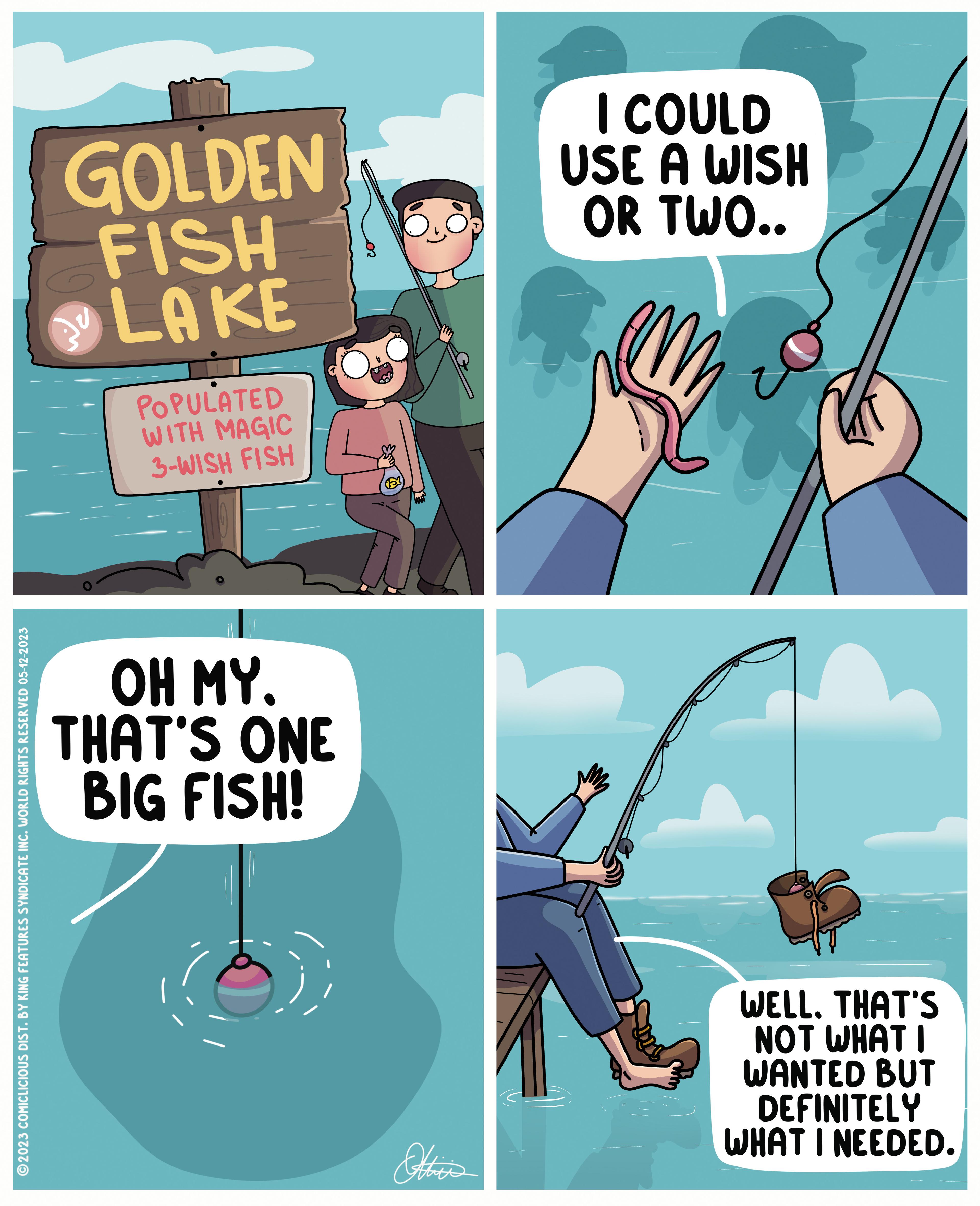 Elbow OCR: ?2023 COMICLICIOUS DIST. BY KING FEATURES SYNDICATE INC. WORLD RIGHTS RESERVED 05-12-2023 GOLDEN FISH LAKE POPULATED WITH MAGIC 3-WISH FISH OH MY. THAT'S ONE BIG FISH! Othi's I COULD USE A WISH OR TWO.. WELL. THAT'S NOT WHAT I WANTED BUT DEFINITELY WHAT I NEEDED. ?2023 COMICLICIOUS DIST . BY KING FEATURES SYNDICATE INC . WORLD RIGHTS RESERVED 05-12-2023 GOLDEN FISH LAKE POPULATED WITH MAGIC 3 - WISH FISH OH MY . THAT'S ONE BIG FISH ! Othi's I COULD USE A WISH OR TWO .. WELL . THAT'S NOT WHAT I WANTED BUT DEFINITELY WHAT I NEEDED .