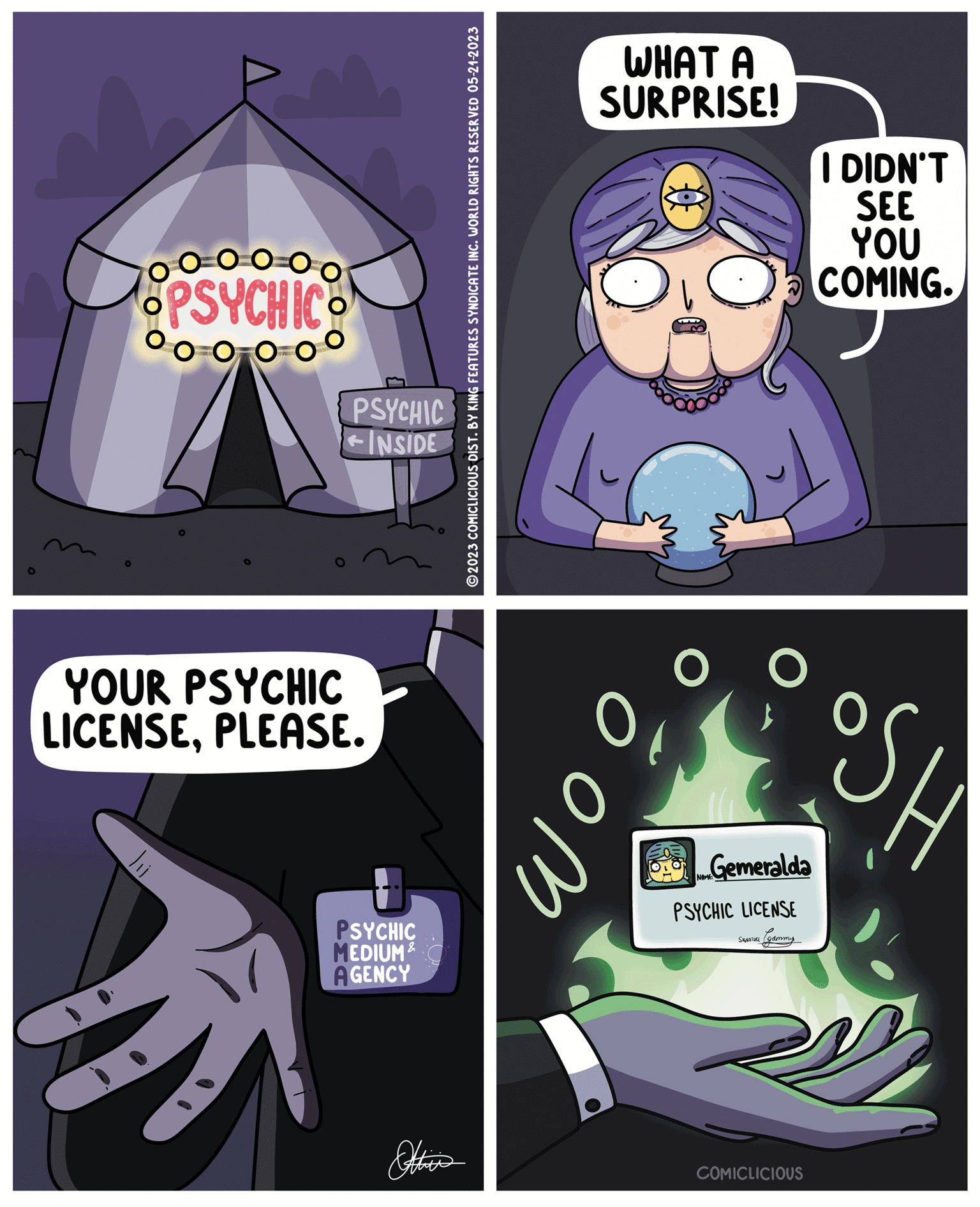 Comics OCR: OPSYCHICO 00 O PSYCHIC INSIDE YOUR PSYCHIC LICENSEPLEASE. PSYCHIC MEDIUM & AGENCY ?2023 COMICLICIOUS DIST. BY KING FEATURES SYNDICATE INC. WORLD RIGHTS RESERVED 05-21-2023 WHAT A SURPRISE! ??? Of Gemeralda PSYCHIC LICENSE SIGNATURE gammy COMICLICIOUS I DIDN'T SEE YOU COMING. SH OPSYCHICO 00 O PSYCHIC INSIDE YOUR PSYCHIC LICENSEPLEASE . PSYCHIC MEDIUM & AGENCY ?2023 COMICLICIOUS DIST . BY KING FEATURES SYNDICATE INC . WORLD RIGHTS RESERVED 05-21-2023 WHAT A SURPRISE ! ??? Of Gemeralda PSYCHIC LICENSE SIGNATURE gammy COMICLICIOUS I DIDN'T SEE YOU COMING . SH