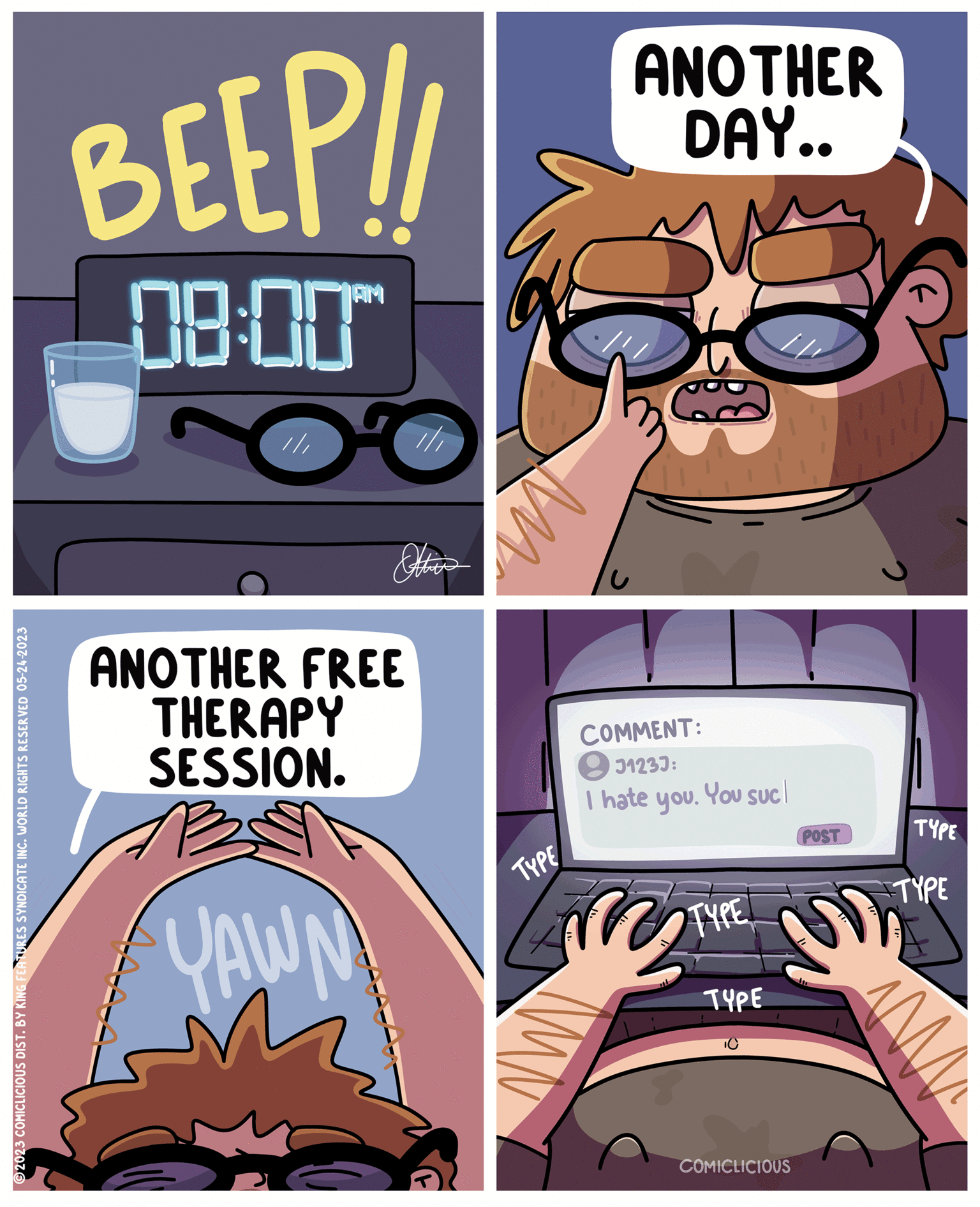 Fictional character OCR: ?2023 COMICLICIOUS DIST. BY KING FEATURES SYNDICATE INC. WORLD RIGHTS RESERVED 05-24-2023 BEEP!! 08:00" OC /// AAA-A ANOTHER FREE THERAPY SESSION. YAWN ? This M TYPE ANOTHER DAY.. COMMENT: J1233: I hate you. You suc TYPE TYPE TO POST E COMICLICIOUS TYPE TYPE = M ?2023 COMICLICIOUS DIST . BY KING FEATURES SYNDICATE INC . WORLD RIGHTS RESERVED 05-24-2023 BEEP !! 08:00 " OC /// AAA - A ANOTHER FREE THERAPY SESSION . YAWN ? This M TYPE ANOTHER DAY .. COMMENT : J1233 : I hate you . You suc TYPE TYPE TO POST E COMICLICIOUS TYPE TYPE = M