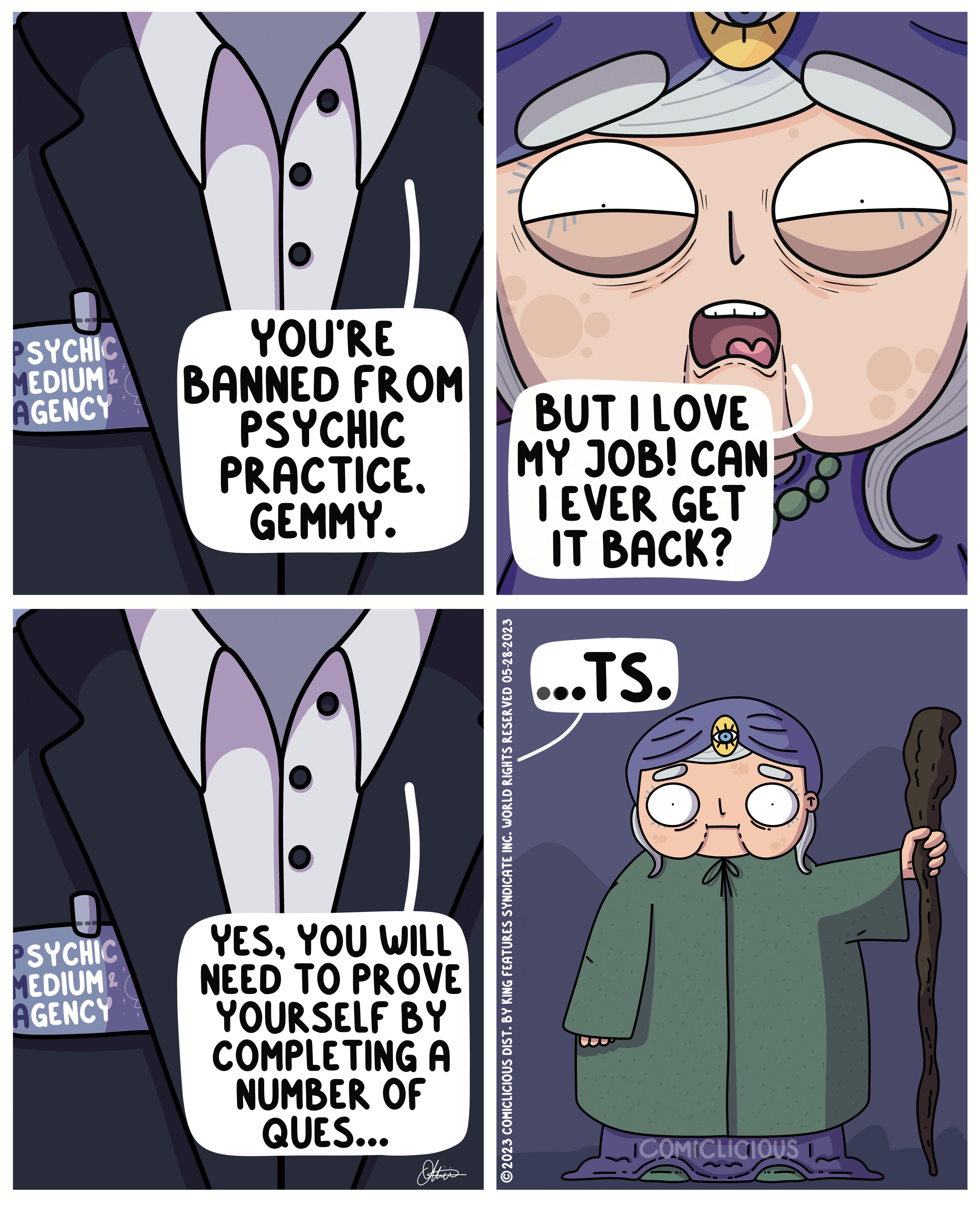 Sharing OCR: PSYCHIC MEDIUM & AGENCY SYCHIC MEDIUM & AGENCY Z YOU'RE BANNED FROM PSYCHIC PRACTICE. GEMMY. YESYOU WILL PROVE NEED TO YOURSELF BY COMPLETING A NUMBER OF QUES... Ottic's ?2023 COMICLICIOUS DIST. BY KING FEATURES SYNDICATE INC. WORLD RIGHTS RESERVED 05-28-2023 BUT I LOVE MY JOB! CAN I EVER GET IT BACK? ...TS. ICOMICLICIOUS PSYCHIC MEDIUM & AGENCY SYCHIC MEDIUM & AGENCY Z YOU'RE BANNED FROM PSYCHIC PRACTICE . GEMMY . YESYOU WILL PROVE NEED TO YOURSELF BY COMPLETING A NUMBER OF QUES ... Ottic's ?2023 COMICLICIOUS DIST . BY KING FEATURES SYNDICATE INC . WORLD RIGHTS RESERVED 05-28-2023 BUT I LOVE MY JOB ! CAN I EVER GET IT BACK ? ... TS . ICOMICLICIOUS