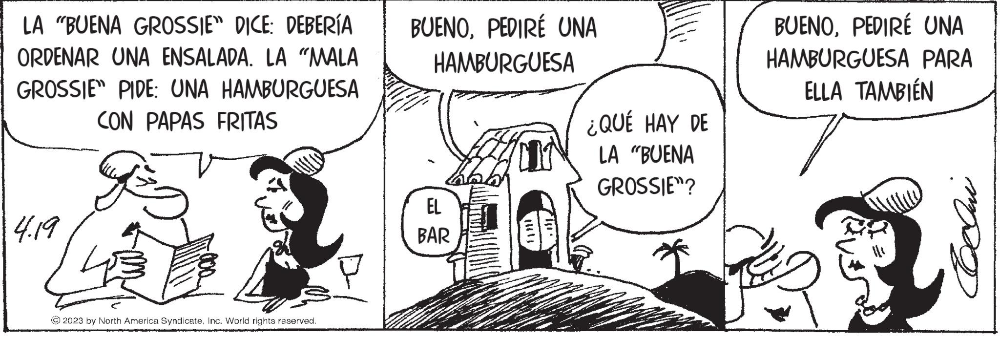 Monochrome OCR: LA "BUENA GROSSIE" DICE: DEBERÍA ORDENAR UNA ENSALADA. LA "MALA GROSSIE" PIDE: UNA HAMBURGUESA CON PAPAS FRITAS 4.19 © 2023 by North America SyndicateInc. World rights reserved. BUENOPEDIRE UNA HAMBURGUESA hold EL BAR ¿QUÉ HAY DE LA "BUENA GROSSIE? BUENOPEDIRÉ UNA HAMBURGUESA PARA ELLA TAMBIÉN Qui LA " BUENA GROSSIE " DICE : DEBERÍA ORDENAR UNA ENSALADA . LA " MALA GROSSIE " PIDE : UNA HAMBURGUESA CON PAPAS FRITAS 4.19 © 2023 by North America SyndicateInc. World rights reserved . BUENOPEDIRE UNA HAMBURGUESA hold EL BAR ¿ QUÉ HAY DE LA " BUENA GROSSIE ? BUENOPEDIRÉ UNA HAMBURGUESA PARA ELLA TAMBIÉN Qui
