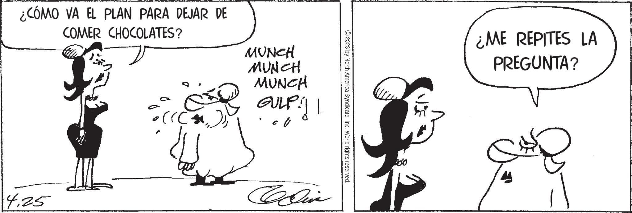 Font OCR: ¿CÓMO VA EL PLAN PARA DEJAR DE COMER CHOCOLATES? 4.25 ((( ?? MUNCH MUNCH MUNCH GULP:|| CULP!! Celin © 2023 by North America Syndicate. Inc. World rights reserved. ¿ME REPITES LA PREGUNTA? Se ¿ CÓMO VA EL PLAN PARA DEJAR DE COMER CHOCOLATES ? 4.25 ( ( ( ?? MUNCH MUNCH MUNCH GULP : || CULP !! Celin © 2023 by North America Syndicate . Inc. World rights reserved . ¿ ME REPITES LA PREGUNTA ? Se