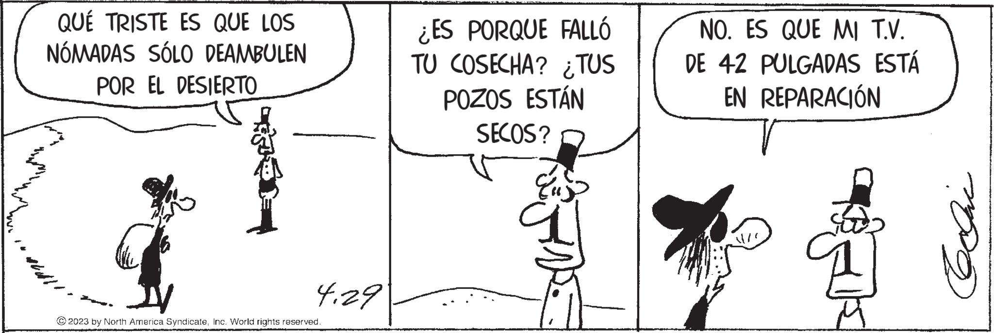 Illustration OCR: sta QUÉ TRISTE ES QUE LOS NÓMADAS SÓLO DEAMBULEN POR EL DESIERTO 4.29 ?2023 by North America SyndicateInc. World rights reserved. ¿ES PORQUE FALLÓ TU COSECHA? ¿TUS POZOS ESTÁN SECOS? Eus 90 NO. ES QUE MI T.V. DE 42 PULGADAS ESTÁ EN REPARACIÓN sta QUÉ TRISTE ES QUE LOS NÓMADAS SÓLO DEAMBULEN POR EL DESIERTO 4.29 ?2023 by North America SyndicateInc. World rights reserved . ¿ ES PORQUE FALLÓ TU COSECHA ? ¿ TUS POZOS ESTÁN SECOS ? Eus 90 NO . ES QUE MI T.V. DE 42 PULGADAS ESTÁ EN REPARACIÓN