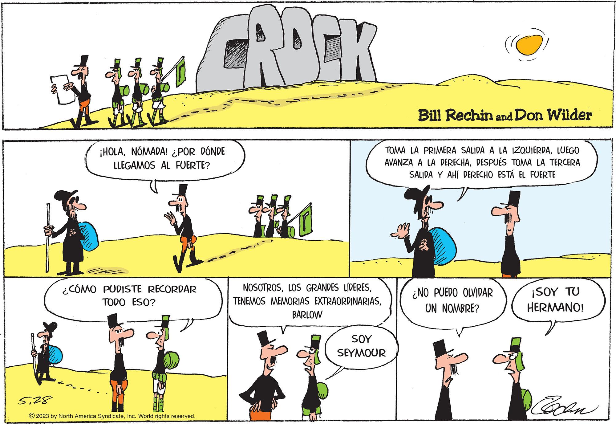 Yellow OCR: ¡HOLANÓMADA! ¿POR DÓNDE LLEGAMOS AL FUERTE? ¿CÓMO PUDISTE RECORDAR TODO ESO? CROEK 528 © 2023 by North America SyndicateInc. World rights reserved. Mo NOSOTROSBARLOW SOY SEYMOUR O Bill Rechin and Don Wilder TOMA LA PRIMERA SALIDA A LA IZQUIERDALUEGO AVANZA A LA DERECHADESPUÉS TOMA LA TERCERA SALIDA Y AHÍ DERECHO ESTÁ EL FUERTE ¿NO PUEDO OLVIDAR UN NOMBRE? ¡SOY TU HERMANO! Cochen ¡ HOLANÓMADA ! ¿ POR DÓNDE LLEGAMOS AL FUERTE ? ¿ CÓMO PUDISTE RECORDAR TODO ESO ? CROEK 528 © 2023 by North America SyndicateInc. World rights reserved . Mo NOSOTROSLOS GRANDES LÍDERESTENEMOS MEMORIAS EXTRAORDINARIASBARLOW SOY SEYMOUR O Bill Rechin and Don Wilder TOMA LA PRIMERA SALIDA A LA IZQUIERDALUEGO AVANZA A LA DERECHADESPUÉS TOMA LA TERCERA SALIDA Y AHÍ DERECHO ESTÁ EL FUERTE ¿ NO PUEDO OLVIDAR UN NOMBRE ? ¡ SOY TU HERMANO ! Cochen