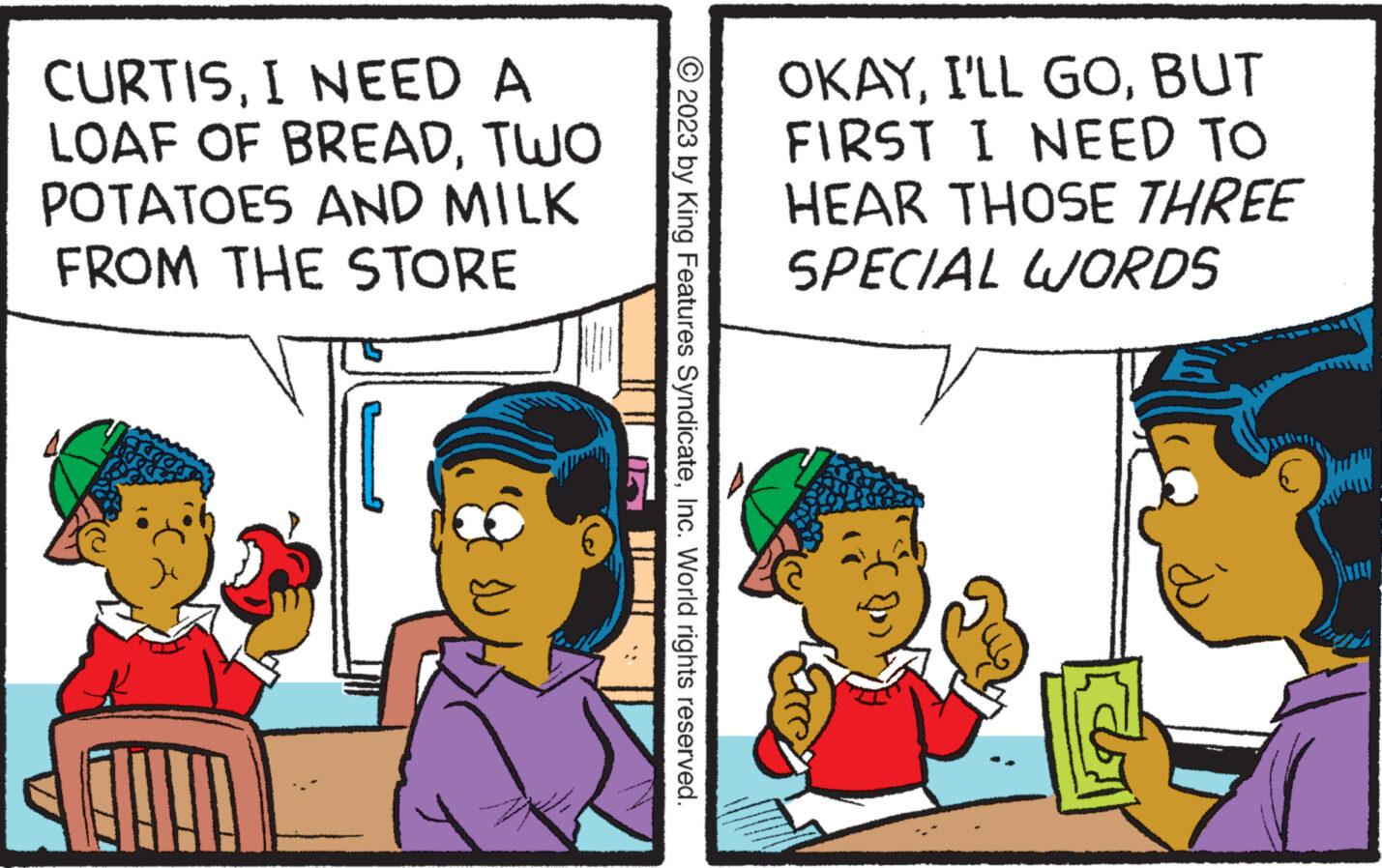 Adaptation OCR: CURTISI NEED A LOAF OF BREADTWO POTATOES AND MILK FROM THE STORE © 2023 by King Features SyndicateInc. World rights reserved. OKAYBUT FIRST I NEED TO HEAR THOSE THREE SPECIAL WORDS 12 CURTISI NEED A LOAF OF BREADTWO POTATOES AND MILK FROM THE STORE © 2023 by King Features SyndicateInc. World rights reserved . OKAYI'LL GOBUT FIRST I NEED TO HEAR THOSE THREE SPECIAL WORDS 12