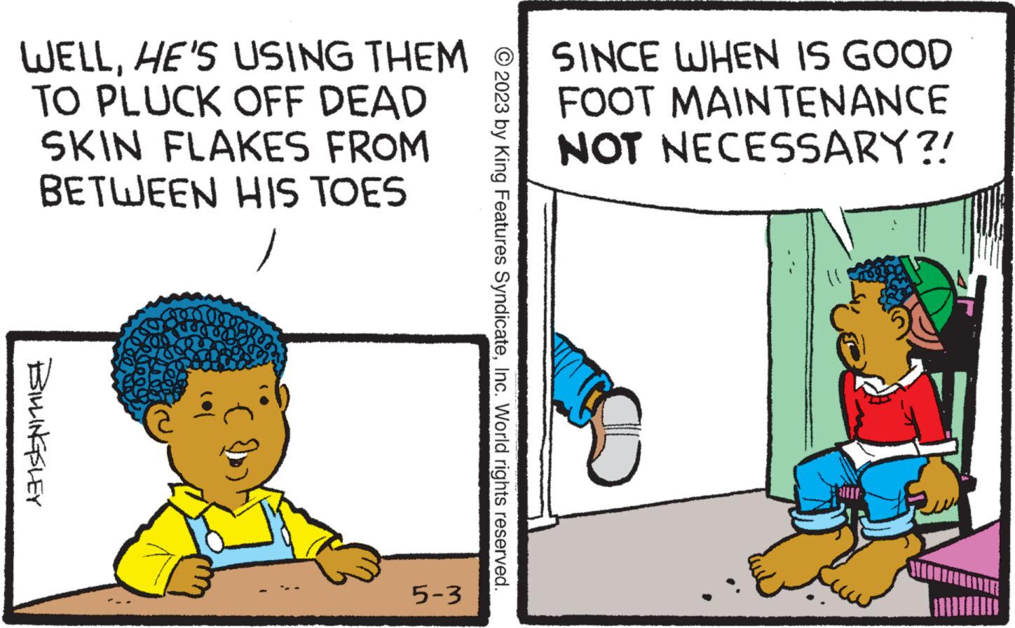 Conversation OCR: WELLHE'S USING THEM @ SINCE WHEN IS GOOD FOOT MAINTENANCE NOT NECESSARY?! TO PLUCK OFF DEAD SKIN FLAKES FROM BETWEEN HIS TOESBILLINGSLEY 5-3 © 2023 by King Features SyndicateInc. World rights reserved. WELLHE'S USING THEM @ SINCE WHEN IS GOOD FOOT MAINTENANCE NOT NECESSARY ?! TO PLUCK OFF DEAD SKIN FLAKES FROM BETWEEN HIS TOESBILLINGSLEY 5-3 © 2023 by King Features SyndicateInc. World rights reserved .