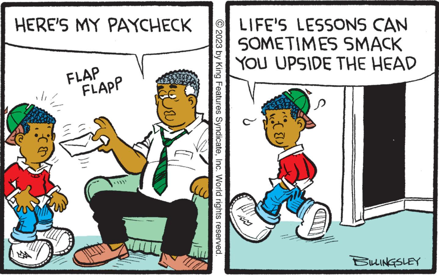 Font OCR: HERE'S MY PAYCHECK MAA FLAP FLAPP © 2023 by King Features SyndicateInc. World rights reserved. LIFE'S LESSONS CAN SOMETIMES SMACK YOU UPSIDE THE HEAD TOT (8) SILLINGSLEY HERE'S MY PAYCHECK MAA FLAP FLAPP © 2023 by King Features SyndicateInc. World rights reserved . LIFE'S LESSONS CAN SOMETIMES SMACK YOU UPSIDE THE HEAD TOT ( 8 ) SILLINGSLEY
