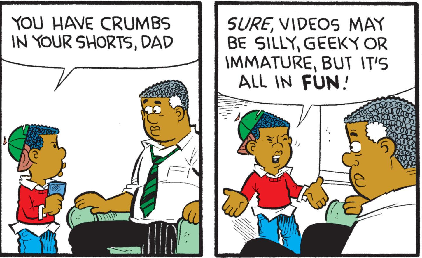Parallel OCR: YOU HAVE CRUMBS IN YOUR SHORTSDAD La Or SUREVIDEOS MAY BE SILLYGEEKY OR IMMATUREBUT IT'S ALL IN FUN! t Sy that 55 4 YOU HAVE CRUMBS IN YOUR SHORTSDAD La Or SUREVIDEOS MAY BE SILLYGEEKY OR IMMATUREBUT IT'S ALL IN FUN ! t Sy that 55 4