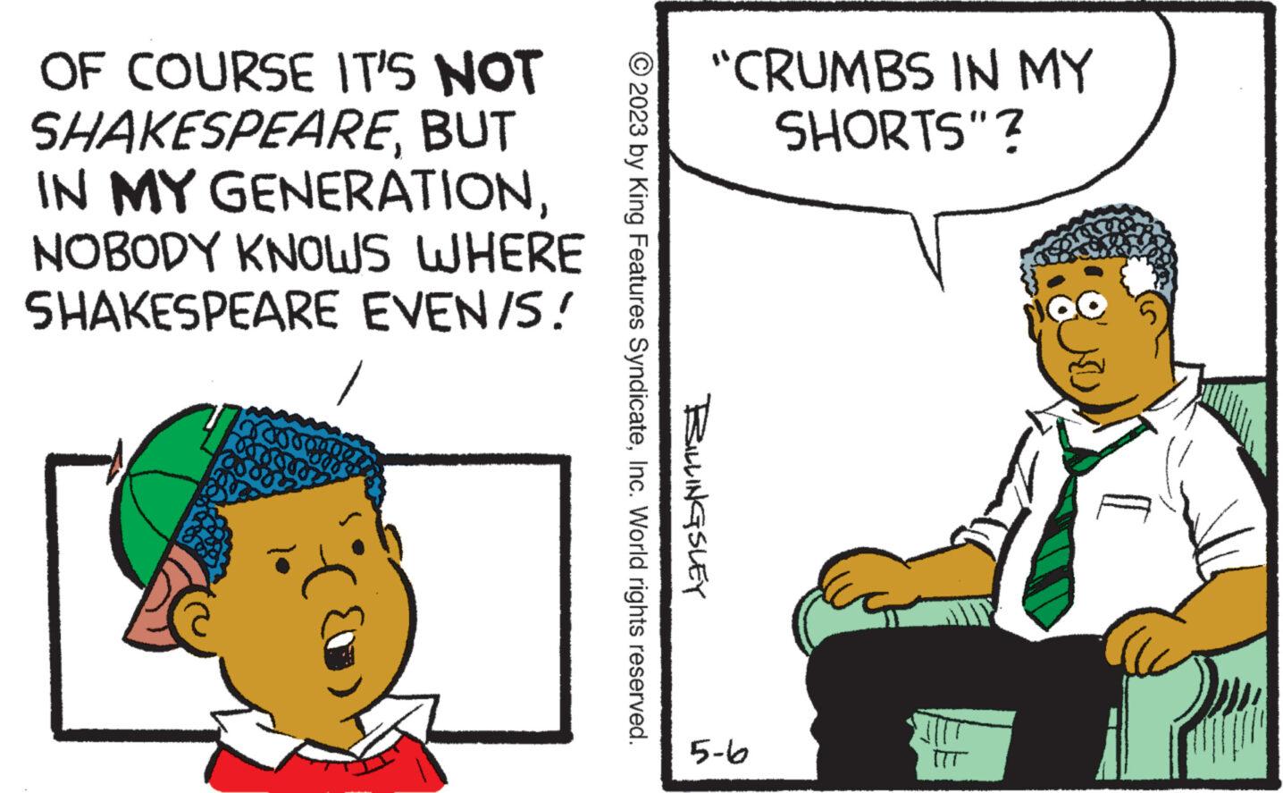 Happy OCR: OF COURSE IT'S NOT SHAKESPEAREBUT IN MY GENERATIONNOBODY KNOWS WHERE SHAKESPEARE EVEN/S! © 2023 by King Features SyndicateInc. World rights reserved. BILLINGSLEY "CRUMBS IN MY SHORTS"? 5-6 OF COURSE IT'S NOT SHAKESPEAREBUT IN MY GENERATIONNOBODY KNOWS WHERE SHAKESPEARE EVEN / S ! © 2023 by King Features SyndicateInc. World rights reserved . BILLINGSLEY " CRUMBS IN MY SHORTS " ? 5-6