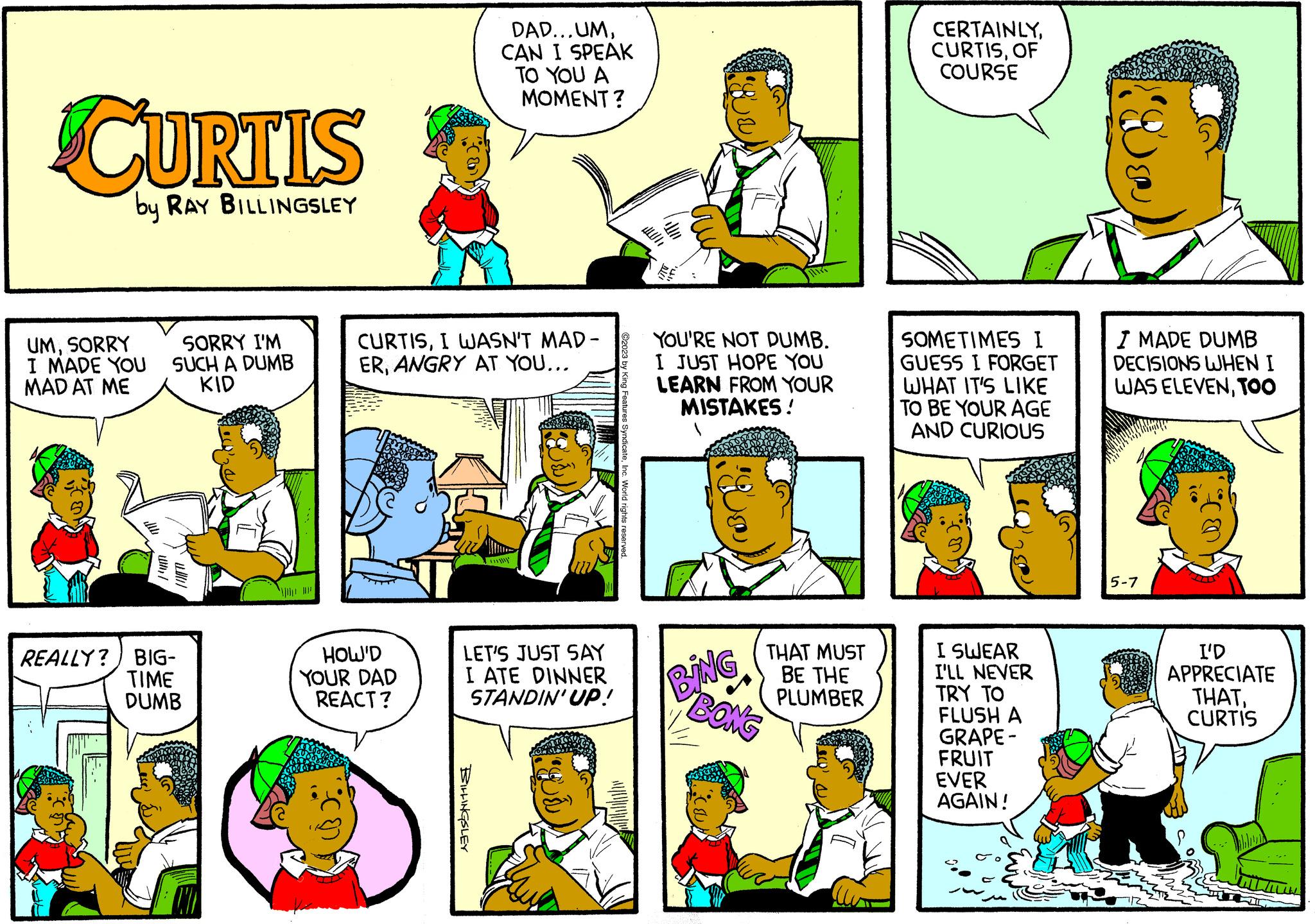 Sharing OCR: CURTIS by RAY BILLINGSLEY UMSORRY SORRY I'M I MADE YOU SUCH A DUMB MAD AT ME KID REALLY? BIG- TIME DUMB CURTISI WASN'T MAD- ERANGRY AT YOU... DAD...UMCAN I SPEAK TO YOU A MOMENT? HOW'D YOUR DAD REACT? BILLINGSLEY www LET'S JUST SAY I ATE DINNER STANDIN' UP! YOU'RE NOT DUMB. I JUST HOPE YOU LEARN FROM YOUR MISTAKES! T kak BING THAT MUST BE THE PLUMBER BONG CERTAINLYOF COURSE SOMETIMES I GUESS I FORGET WHAT IT'S LIKE TO BE YOUR AGE AND CURIOUS I SWEAR I'LL NEVER TRY TO Do FLUSH A GRAPE- FRUIT EVER AGAIN! 5 I MADE DUMB DECISIONS WHEN I WAS ELEVENTOO 5-7 I'D APPRECIATE THATCURTIS CURTIS by RAY BILLINGSLEY UMSORRY SORRY I'M I MADE YOU SUCH A DUMB MAD AT ME KID REALLY ? BIG TIME DUMB CURTISI WASN'T MAD ERANGRY AT YOU ... DAD ... UMCAN I SPEAK TO YOU A MOMENT ? HOW'D YOUR DAD REACT ? BILLINGSLEY www LET'S JUST SAY I ATE DINNER STANDIN ' UP ! YOU'RE NOT DUMB . I JUST HOPE YOU LEARN FROM YOUR MISTAKES ! T kak BING THAT MUST BE THE PLUMBER BONG CERTAINLYOF COURSE SOMETIMES I GUESS I FORGET WHAT IT'S LIKE TO BE YOUR AGE AND CURIOUS I SWEAR I'LL NEVER TRY TO Do FLUSH A GRAPE FRUIT EVER AGAIN ! 5 I MADE DUMB DECISIONS WHEN I WAS ELEVENTOO 5-7 I'D APPRECIATE THAT