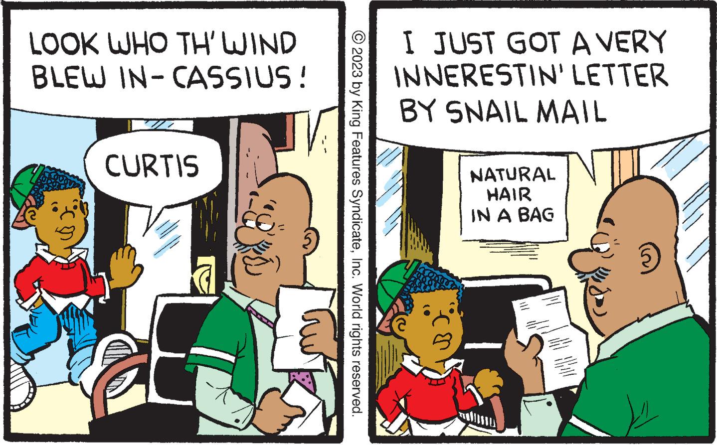 Publication OCR: LOOK WHO TH' WIND BLEW IN-CASSIUS! CURTIS CENA NETT on the © 2023 by King Features SyndicateInc. World rights reserved. I JUST GOT A VERY INNERESTIN' LETTER BY SNAIL MAIL 3) NATURAL HAIR IN A BAG www. www.m LOOK WHO TH ' WIND BLEW IN - CASSIUS ! CURTIS CENA NETT on the © 2023 by King Features SyndicateInc. World rights reserved . I JUST GOT A VERY INNERESTIN ' LETTER BY SNAIL MAIL 3 ) NATURAL HAIR IN A BAG www . www.m