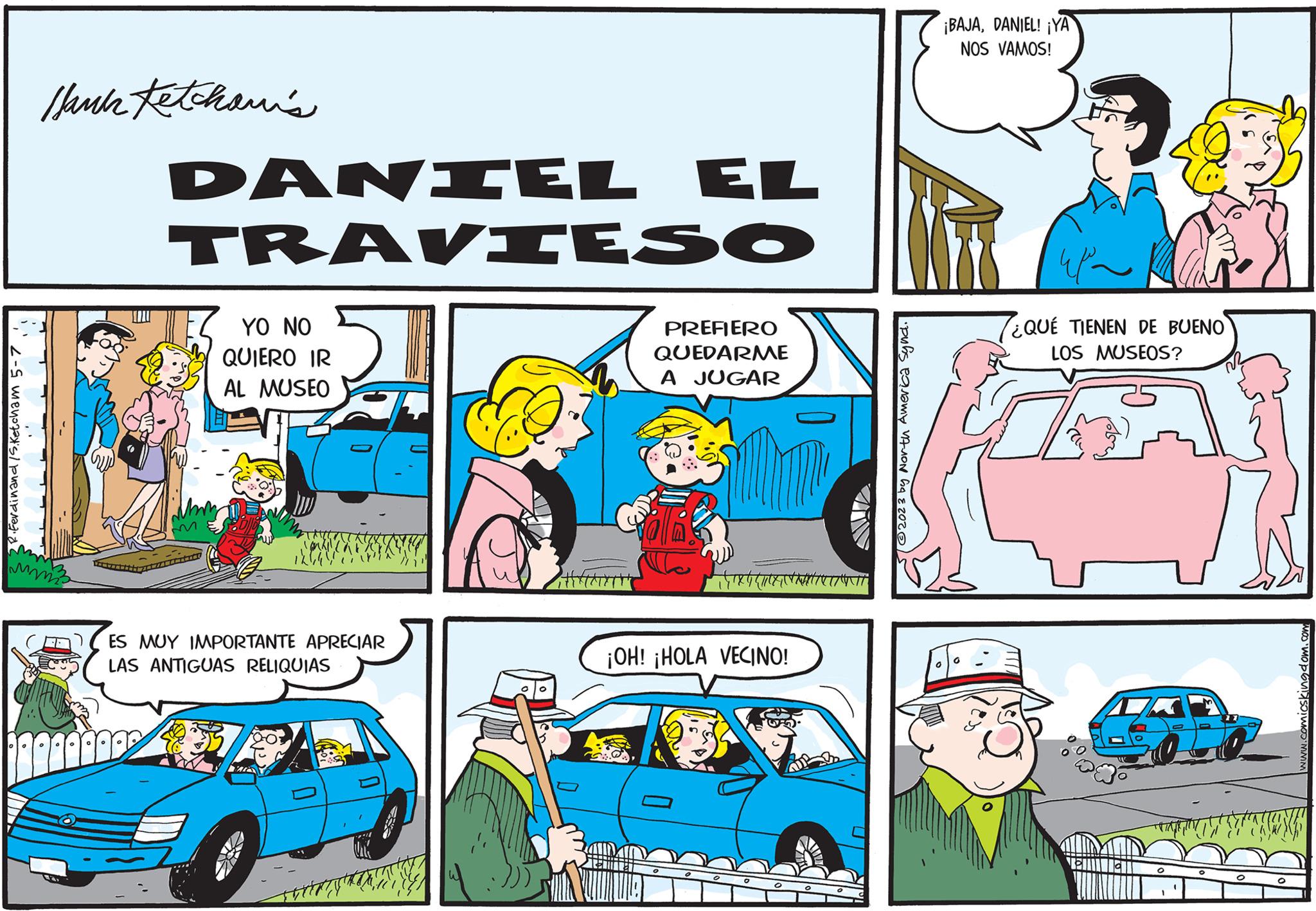 Mammal OCR: 2 R. Ferdinand / S.Ketcham 5-71'1 Hank Ketchan's mmi DANIEL EL TRAVIESO YO NO QUIERO IR AL MUSEO ES MUY IMPORTANTE APRECIAR LAS ANTIGUAS RELIQUIAS N TH ||||||||| PREFIERO QUEDARME A JUGAR Oll No qu ¡OH! ¡HOLA VECINO! INTANT 52023 by North America Synd. 0 ¡BAJADANIEL! ¡YA NOS VAMOS! 0 ¿QUÉ TIENEN DE BUENO LOS MUSEOS? O www.comicskingdom.com NASINING 2 R. Ferdinand / S.Ketcham 5-71'1 Hank Ketchan's mmi DANIEL EL TRAVIESO YO NO QUIERO IR AL MUSEO ES MUY IMPORTANTE APRECIAR LAS ANTIGUAS RELIQUIAS N TH ||||||||| PREFIERO QUEDARME A JUGAR Oll No qu ¡ OH ! ¡ HOLA VECINO ! INTANT 52023 by North America Synd . 0 ¡ BAJADANIEL ! ¡ YA NOS VAMOS ! 0 ¿ QUÉ TIENEN DE BUENO LOS MUSEOS ? O www.comicskingdom.com NASINING
