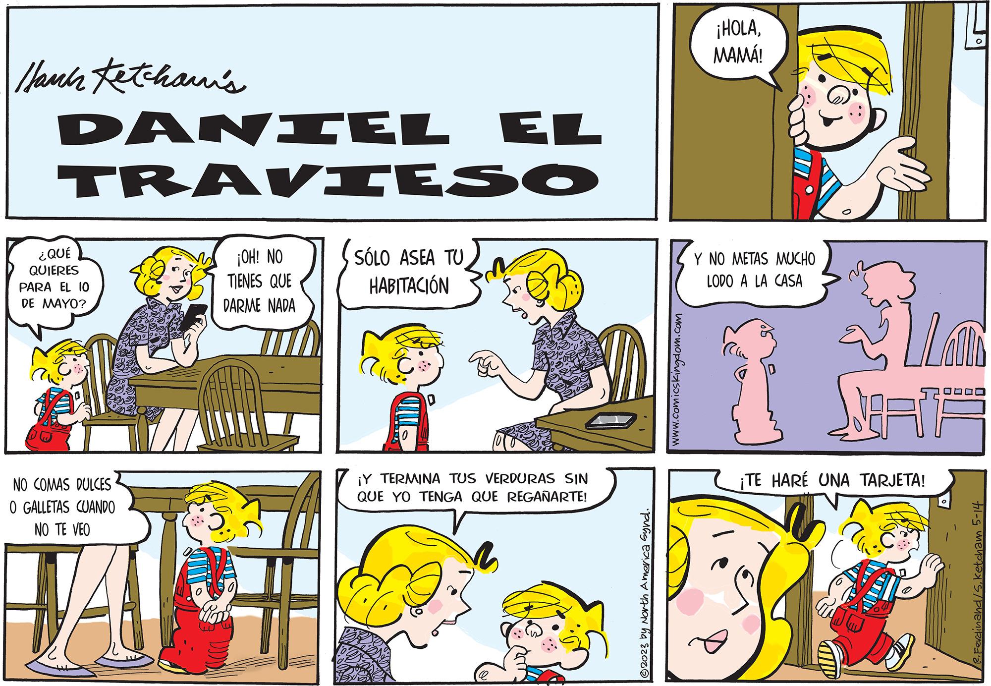Window OCR: Hauck Ketcham's DANIEL EL TRAVIESO ¿QUÉ QUIERES PARA EL 10 DE MAYO? NO COMAS DULCES O GALLETAS CUANDO NO TE VEO VA ¡OH! NO TIENES QUE DARME NADA EE SÓLO ASEA TU HABITACIÓN ¡Y TERMINA TUS VERDURAS SIN QUE YO TENGA QUE REGAÑARTE! ?2023 by North America Synd. www.comicskingdom.com ¡HOLAMAMÁ! Y NO METAS MUCHO LODO A LA CASA JORNA ¡TE HARÉ UNA TARJETA! P. Ferdinand/Sketcham 5-14 Hauck Ketcham's DANIEL EL TRAVIESO ¿ QUÉ QUIERES PARA EL 10 DE MAYO ? NO COMAS DULCES O GALLETAS CUANDO NO TE VEO VA ¡ OH ! NO TIENES QUE DARME NADA EE SÓLO ASEA TU HABITACIÓN ¡ Y TERMINA TUS VERDURAS SIN QUE YO TENGA QUE REGAÑARTE ! ?2023 by North America Synd . www.comicskingdom.com ¡ HOLAMAMÁ ! Y NO METAS MUCHO LODO A LA CASA JORNA ¡ TE HARÉ UNA TARJETA ! P. Ferdinand / Sketcham 5-14