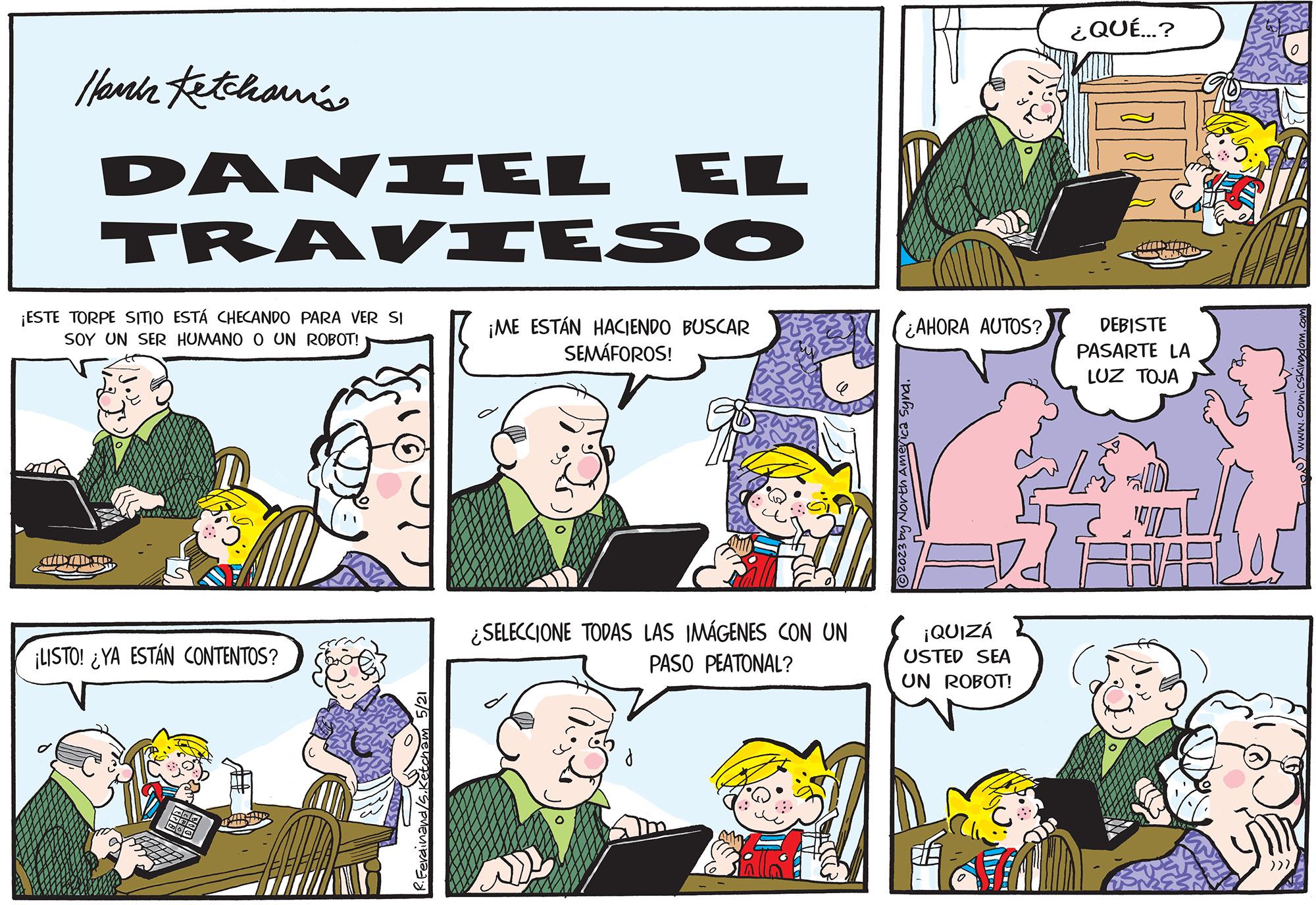Comic book OCR: Hann Fetchawi's DANIEL EL TRAVIESO ¡ME ESTÁN HACIENDO BUSCAR SEMÁFOROS! ¡ESTE TORPE SITIO ESTÁ CHECANDO PARA VER SI SOY UN SER HUMANO O UN ROBOT! JID ALTR ¡LISTO! ¿YA ESTÁN CONTENTOS? ¿SELECCIONE TODAS LAS IMÁGENES CON UN PASO PEATONAL? ¿AHORA AUTOS? ?2023 by North America Synd. 18 ¡QUIZÁ USTED SEA UN ROBOT! ¿QUÉ...? ATIDAR LASTAD DEBISTE PASARTE LA LUZ TOJA 00 BAVARIJOS ))) www.comicskingdom.com Hann Fetchawi's DANIEL EL TRAVIESO ¡ ME ESTÁN HACIENDO BUSCAR SEMÁFOROS ! ¡ ESTE TORPE SITIO ESTÁ CHECANDO PARA VER SI SOY UN SER HUMANO O UN ROBOT ! JID ALTR ¡ LISTO ! ¿ YA ESTÁN CONTENTOS ? ¿ SELECCIONE TODAS LAS IMÁGENES CON UN PASO PEATONAL ? ¿ AHORA AUTOS ? ?2023 by North America Synd . 18 ¡ QUIZÁ USTED SEA UN ROBOT ! ¿ QUÉ ... ? ATIDAR LASTAD DEBISTE PASARTE LA LUZ TOJA 00 BAVARIJOS ) ) ) www.comicskingdom.com