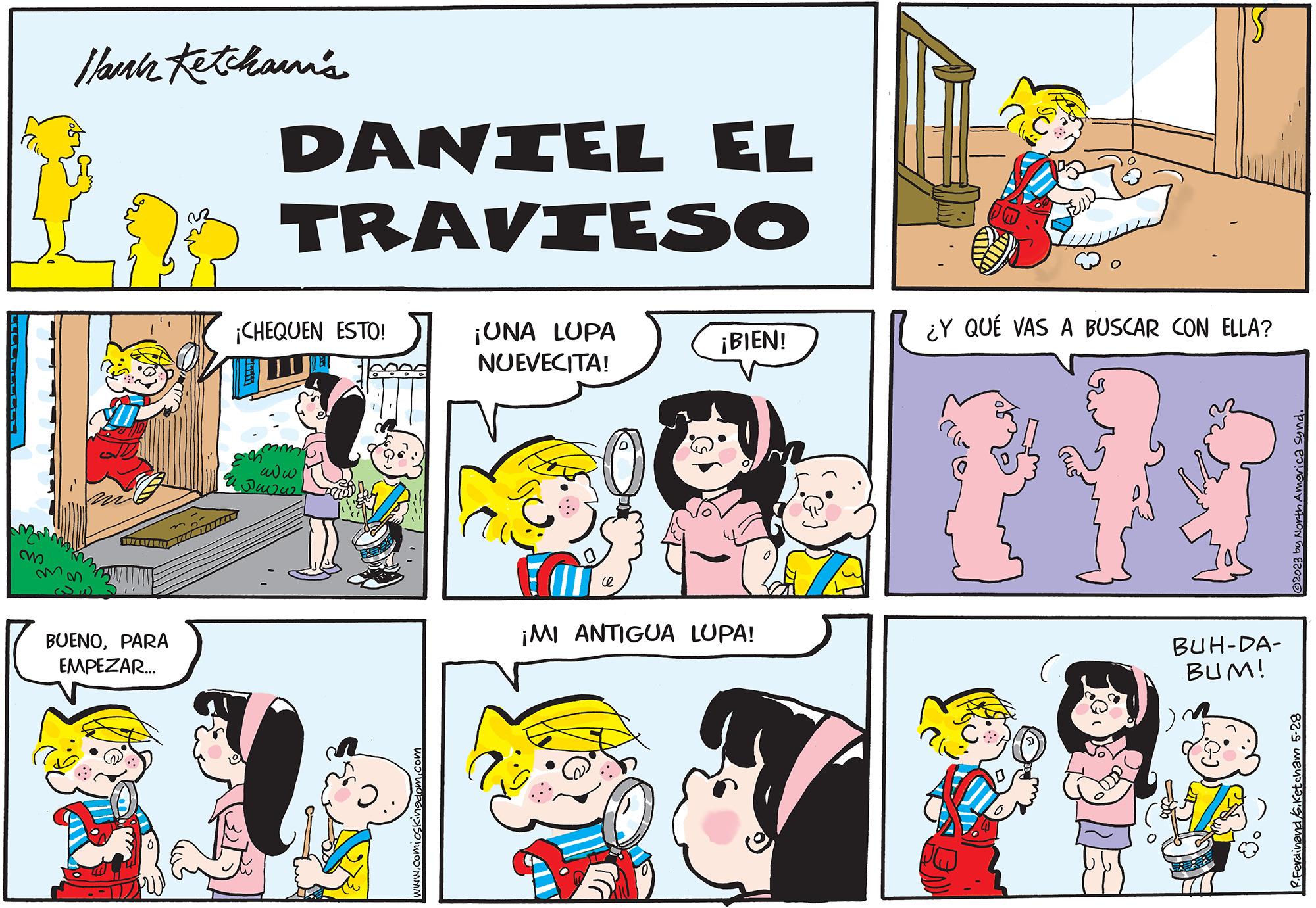 Mammal OCR: ? llamah Ketchaann's ??? ALTAR BUENOPARA EMPEZAR... DANIEL EL TRAVIESO ¡CHEQUEN ESTO! www Javas www.comicskingdom.com ¡UNA LUPA NUEVECITA! 0 ¡BIEN! 257 ¡MI ANTIGUA LUPA! ¿Y QUÉ VAS A BUSCAR CON ELLA? BUH-DA- BUM! ?2023 by North America synd. R.Ferdinand S.Ketcham 5-28 ? llamah Ketchaann's ??? ALTAR BUENOPARA EMPEZAR ... DANIEL EL TRAVIESO ¡ CHEQUEN ESTO ! www Javas www.comicskingdom.com ¡ UNA LUPA NUEVECITA ! 0 ¡ BIEN ! 257 ¡ MI ANTIGUA LUPA ! ¿ Y QUÉ VAS A BUSCAR CON ELLA ? BUH - DA BUM ! ?2023 by North America synd . R.Ferdinand S.Ketcham 5-28