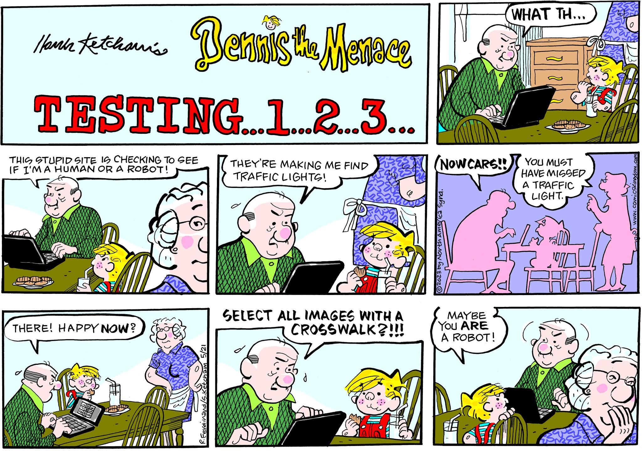 Font OCR: Ha tetthon's Dennis the Menace Ketchanis TESTING...1...2...3... THIS STUPID SITE IS CHECKING TO SEE IF I'M A HUMAN OR A ROBOT! THEY'RE MAKING ME FIND TRAFFIC LIGHTS! MDADIR THERE! HAPPY NOW? 5/21 SELECT ALL IMAGES WITH A CROSSWALK?!!! (NOW CARS!! ?2023 by North America Syna. MAYBE YOU ARE A ROBOT! WHAT TH... ATTLDATTH HISTHILD YOU MUST HAVE MISSED A TRAFFIC LIGHT. OFFM 5) www.comicskingdom.com )))) Ha tetthon's Dennis the Menace Ketchanis TESTING ... 1 ... 2 ... 3 ... THIS STUPID SITE IS CHECKING TO SEE IF I'M A HUMAN OR A ROBOT ! THEY'RE MAKING ME FIND TRAFFIC LIGHTS ! MDADIR THERE ! HAPPY NOW ? 5/21 SELECT ALL IMAGES WITH A CROSSWALK ? !!! ( NOW CARS !! ?2023 by North America Syna . MAYBE YOU ARE A ROBOT ! WHAT TH ... ATTLDATTH HISTHILD YOU MUST HAVE MISSED A TRAFFIC LIGHT . OFFM 5 ) www.comicskingdom.com ) ) ) )
